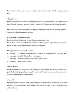 Una vegada vist el vídeo, es comentara i es faran activitats relacionades amb els continguts que han
vist.
-Agrupament:
El material està creat per a treballar de forma individual, ja que en principi el vídeo es repdroduïra a
l'aula ordinaria mitjançant la pissara digital i els alumnes ho visualitzaran de la mateixa pantalla.
En el cás de voler treballar de manera cooperativa, es treballara amb parelles per a que vegin el
vídeo en un ordinador cada dues persones.
-Organització de l'espai i el temps:
En una sessió serà suficient per a poder dur a térme aquesta activitat.
Si es treballa de forma individual l'espai serà l'aula ordinaria, però si es preten treballar en grups
reduïts, es podra realitzar aquesta sessió a l'aula d'informàtica.
El temps d'aquesta sessió sera de 50 minuts:
-10 minuts per a fer l'explicació i per a recordar les normes de l'aula d'informàtica si es necessari.
-15 minuts per a reproduïr el video fins a tres vegades.
-15 minuts per a realitzar les activitats relacionades amb el vídeo.
-10 minuts per a possar-ho tot en comú.
-Rol del docent:
El docent explicara el contingut per a que els alumnes obtenguin uns coneixements minims per a
poder fer l'activitat proposada, una vegada comencin a fer les activitats el docent anira per tota la
classe ajudant a tot aquell que ho necesiti,
Avaluació:
En aquesta sessió és tindra en comta comportament i la participació dels alumnes davant les noves
tecnologies, però no s'avaluarà ja que sira una classe diferent on el que és preten es que aprenguin
de forma lúdica.

 