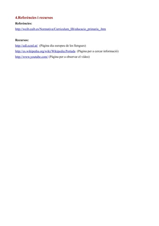 4.Referències i recursos
Referències:
http://weib.caib.es/Normativa/Curriculum_IB/educacio_primaria_.htm
Recursos:
http://edl.ecml.at/ (Pàgina dia europeu de les llengues)
http://es.wikipedia.org/wiki/Wikipedia:Portada (Pàgina per a cercar informació)
http://www.youtube.com/ (Pàgina per a observar el vídeo)

 
