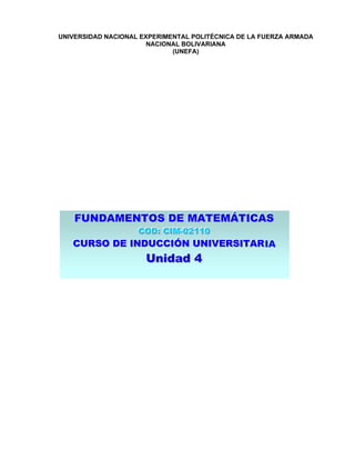 UNIVERSIDAD NACIONAL EXPERIMENTAL POLITÉCNICA DE LA FUERZA ARMADA
                       NACIONAL BOLIVARIANA
                             (UNEFA)




   FUNDAMENTOS DE MATEMÁTICAS
   FUNDAMENTOS DE MATEMÁTICAS
                    COD:: CIM--02110
                    COD CIM 02110
   CURSO DE INDUCCIÓN UNIVERSITAR IA
   CURSO DE INDUCCIÓN UNIVERSITAR
                      Unidad 4
                      Unidad 4
 