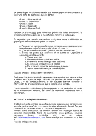 En primer lugar, los alumnos tendrán que formar grupos de tres personas y
elegir una parte del cuento que quieren contar:

      Grupo 1: Situación inicial
      Grupo 2: Complicación
      Grupo 3: Acción
      Grupo 4: Resolución
      Grupo 5. Situación final

Tendrán un día de plazo para formar los grupos (vía correo electrónico). El
profesor asignará una parte de la macrofunción narrativa a cada grupo.

En segundo lugar, tendrán que realizar la siguiente tarea posibilitadota en
grupos para reflexionar sobre qué es un cuento.

      a. Piensa en los cuentos populares que conozcas, ¿qué rasgos comunes
      tienen los personajes? (bueno, malo, héroe, princesa...)
      b. ¿Qué situaciones comparten? (pérdida, rescate, desaparición…)
      c. Señala las partes que aparecen en el cuento de Caperucita y
      ordénalas cronológicamente:
             a. Vuelve a su casa
             b. Un acontecimiento provoca su salida
             c. Se enfrenta a este enemigo o ese obstáculo
             d. El personaje principal vence o fracasa
             e. Por el camino encuentra a alguien que le ayuda
             f. Llega a su destino, consigue o no el objetivo.

Plazo de entrega: 1 día (vía correo electrónico)

Finalmente, los alumnos estarán preparados para organizar sus ideas y grabar
el cuento de Caperucita Roja. Tendrán que grabarlo por orden (Grupo 1,
Grupo, 2 y así consecutivamente) y por supuesto deberán escuchar la
intervención del grupo anterior para que la historia cobre sentido.

Los alumnos dispondrán de una guía de apoyo en la que se detallan las partes
de la macrofunción narrativa, así como los elementos lingüísticos que la
caracterizan.


ACTIVIDAD 3: Comprensión auditiva

El objetivo de esta actividad es que los alumnos expandan sus conocimientos
sobre la música española, concretamente sobre el cantautor Ismael Serrano,
como vehículo para acercarse a la cultura de la lengua meta.
Primero, como preaudición, los alumnos tendrán que investigar acerca del
cantautor (nacionalidad, fecha de nacimiento, ideas políticas, estudios,
canciones-       temas,       conciertos,     etc.)     en   su      página
web :http://www.ismaelserrano.com/. Deberán colgar sus respuestas en el foro
2.
Plazo de entrega: dos días.
 