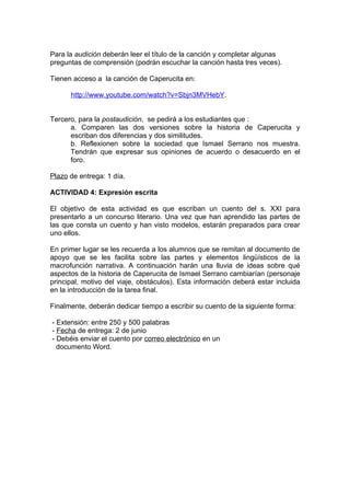 Para la audición deberán leer el título de la canción y completar algunas
preguntas de comprensión (podrán escuchar la canción hasta tres veces).

Tienen acceso a la canción de Caperucita en:

      http://www.youtube.com/watch?v=Sbjn3MVHebY.


Tercero, para la postaudición, se pedirá a los estudiantes que :
      a. Comparen las dos versiones sobre la historia de Caperucita y
      escriban dos diferencias y dos similitudes.
      b. Reflexionen sobre la sociedad que Ismael Serrano nos muestra.
      Tendrán que expresar sus opiniones de acuerdo o desacuerdo en el
      foro.

Plazo de entrega: 1 día.

ACTIVIDAD 4: Expresión escrita

El objetivo de esta actividad es que escriban un cuento del s. XXI para
presentarlo a un concurso literario. Una vez que han aprendido las partes de
las que consta un cuento y han visto modelos, estarán preparados para crear
uno ellos.

En primer lugar se les recuerda a los alumnos que se remitan al documento de
apoyo que se les facilita sobre las partes y elementos lingüísticos de la
macrofunción narrativa. A continuación harán una lluvia de ideas sobre qué
aspectos de la historia de Caperucita de Ismael Serrano cambiarían (personaje
principal, motivo del viaje, obstáculos). Esta información deberá estar incluida
en la introducción de la tarea final.

Finalmente, deberán dedicar tiempo a escribir su cuento de la siguiente forma:

- Extensión: entre 250 y 500 palabras
- Fecha de entrega: 2 de junio
- Debéis enviar el cuento por correo electrónico en un
  documento Word.
 