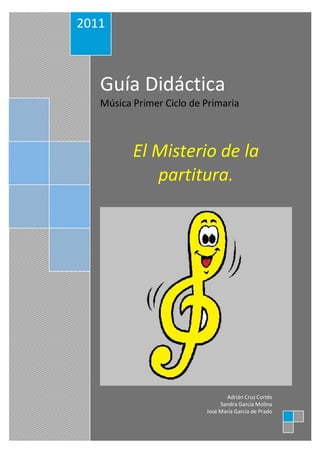 2011



   Guía Didáctica
   Música Primer Ciclo de Primaria



          El Misterio de la
             partitura.




                                 Adrián Cruz Cortés
                               Sandra García Molina
                          José María García de Prado
 