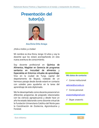 Diplomado Buenas Prácticas y Seguimiento en el manejo y manipulación de alimentos
Guía didáctica 10
Presentación del
tutor(a):
Ana Elvira Ortiz Amaya
¡Hola a todos y a todas!
Mi nombre es Ana Elvira, tengo 33 años y soy la
docente que los estará acompañando en esta
nueva aventura de conocimiento.
Soy docente profesional en Química de
Alimentos, Magíster en Gerencia de programas
sanitarios en inocuidad de alimentos y
Especialista en Entornos virtuales de aprendizaje.
Vivo en la ciudad de Tunja, capital del
departamento de Boyacá, rodeada de un
hermoso paisaje desde donde estaré en contacto
con ustedes para ayudarlos en la tarea del
aprendizaje de este diplomado.
Me he desempeñado como docente presencial en
diferentes programas de pregrado relacionados
con las ciencias agropecuarias y desde hace un
año he estado laborando como docente virtual de
la Fundación Universitaria Católica del Norte para
la Coordinación de Zootecnia, Agroindustria y
Forestal.
Mis datos de contacto:
 Correo institucional:
aelvirao@ucn.edu.co
 Correo personal:
anaeortiz@gmail.com
 Skype: anaeortiz
 