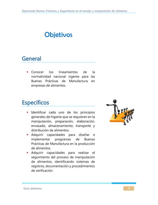 Diplomado Buenas Prácticas y Seguimiento en el manejo y manipulación de alimentos
Guía didáctica 2
Objetivos
General
 Conocer los lineamientos de la
normatividad nacional vigente para las
Buenas Prácticas de Manufactura en
empresas de alimentos.
Específicos
 Identificar cada uno de los principios
generales de higiene que se requieren en la
manipulación, preparación, elaboración,
envasado, almacenamiento, transporte y
distribución de alimentos.
 Adquirir capacidades para diseñar e
implementar programas de Buenas
Prácticas de Manufactura en la producción
de alimentos.
 Adquirir capacidades para realizar el
seguimiento del proceso de manipulación
de alimentos, identificando sistemas de
registros, documentación y procedimientos
de verificación.
 