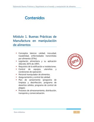 Diplomado Buenas Prácticas y Seguimiento en el manejo y manipulación de alimentos
Guía didáctica 3
Contenidos
Módulo 1. Buenas Prácticas de
Manufactura en manipulación
de alimentos
 Conceptos básicos: calidad, inocuidad,
trazabilidad, enfermedades transmitidas
por alimentos (ETAs).
 Legislación alimentaria y su aplicación
(Decreto 3075 de 1997).
 Requisitos de la edificación e instalaciones.
 Control de equipos, utensilios y
condiciones de operación.
 Personal manipulador de alimentos.
 Aseguramiento y control de calidad.
 Plan de saneamiento (programa de
limpieza y desinfección, programa de
desechos sólidos, programa de control de
plagas).
 Procesos de almacenamiento, distribución,
transporte y comercialización.
 