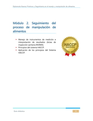 Diplomado Buenas Prácticas y Seguimiento en el manejo y manipulación de alimentos
Guía didáctica 4
Módulo 2. Seguimiento del
proceso de manipulación de
alimentos
 Manejo de instrumentos de medición e
interpretación de resultados (Actas de
inspección sanitaria INVIMA).
 Principios del sistema HACCP.
 Aplicación de los principios del Sistema
HACCP.
 