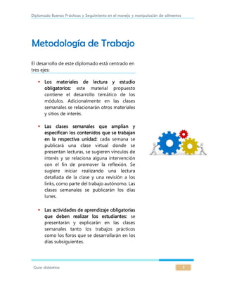 Diplomado Buenas Prácticas y Seguimiento en el manejo y manipulación de alimentos
Guía didáctica 5
Metodología de Trabajo
El desarrollo de este diplomado está centrado en
tres ejes:
 Los materiales de lectura y estudio
obligatorios: este material propuesto
contiene el desarrollo temático de los
módulos. Adicionalmente en las clases
semanales se relacionarán otros materiales
y sitios de interés.
 Las clases semanales que amplían y
especifican los contenidos que se trabajan
en la respectiva unidad: cada semana se
publicará una clase virtual donde se
presentan lecturas, se sugieren vínculos de
interés y se relaciona alguna intervención
con el fin de promover la reflexión. Se
sugiere iniciar realizando una lectura
detallada de la clase y una revisión a los
links, como parte del trabajo autónomo. Las
clases semanales se publicarán los días
lunes.
 Las actividades de aprendizaje obligatorias
que deben realizar los estudiantes: se
presentarán y explicarán en las clases
semanales tanto los trabajos prácticos
como los foros que se desarrollarán en los
días subsiguientes.
 