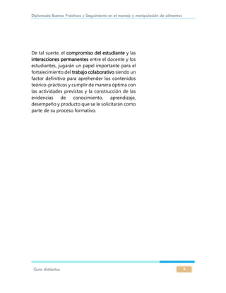 Diplomado Buenas Prácticas y Seguimiento en el manejo y manipulación de alimentos
Guía didáctica 6
De tal suerte, el compromiso del estudiante y las
interacciones permanentes entre el docente y los
estudiantes, jugarán un papel importante para el
fortalecimiento del trabajo colaborativo siendo un
factor definitivo para aprehender los contenidos
teórico-prácticos y cumplir de manera óptima con
las actividades previstas y la construcción de las
evidencias de conocimiento, aprendizaje,
desempeño y producto que se le solicitarán como
parte de su proceso formativo.
 