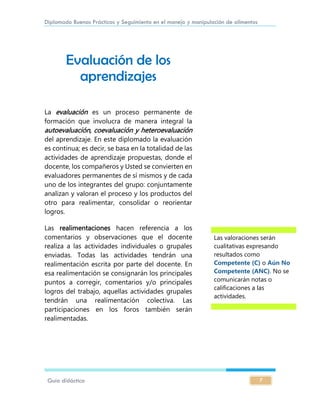 Diplomado Buenas Prácticas y Seguimiento en el manejo y manipulación de alimentos
Guía didáctica 7
Evaluación de los
aprendizajes
La evaluación es un proceso permanente de
formación que involucra de manera integral la
autoevaluación, coevaluación y heteroevaluación
del aprendizaje. En este diplomado la evaluación
es continua; es decir, se basa en la totalidad de las
actividades de aprendizaje propuestas, donde el
docente, los compañeros y Usted se convierten en
evaluadores permanentes de sí mismos y de cada
uno de los integrantes del grupo: conjuntamente
analizan y valoran el proceso y los productos del
otro para realimentar, consolidar o reorientar
logros.
Las realimentaciones hacen referencia a los
comentarios y observaciones que el docente
realiza a las actividades individuales o grupales
enviadas. Todas las actividades tendrán una
realimentación escrita por parte del docente. En
esa realimentación se consignarán los principales
puntos a corregir, comentarios y/o principales
logros del trabajo, aquellas actividades grupales
tendrán una realimentación colectiva. Las
participaciones en los foros también serán
realimentadas.
Las valoraciones serán
cualitativas expresando
resultados como
Competente (C) o Aún No
Competente (ANC). No se
comunicarán notas o
calificaciones a las
actividades.
 