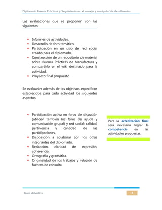 Diplomado Buenas Prácticas y Seguimiento en el manejo y manipulación de alimentos
Guía didáctica 8
Las evaluaciones que se proponen son las
siguientes:
 Informes de actividades.
 Desarrollo de foro temático.
 Participación en un sitio de red social
creado para el diplomado.
 Construcción de un repositorio de material
sobre Buenas Prácticas de Manufactura y
compartirlo en el wiki destinado para la
actividad.
 Proyecto final propuesto.
Se evaluarán además de los objetivos específicos
establecidos para cada actividad los siguientes
aspectos:
 Participación activa en foros de discusión
(utilicen también los foros de ayuda y
comunicación grupal) y red social: calidad,
pertinencia y cantidad de las
participaciones.
 Disposición a colaborar con los otros
integrantes del diplomado.
 Redacción, claridad de expresión,
coherencia.
 Ortografía y gramática.
 Originalidad de los trabajos y relación de
fuentes de consulta.
Para la acreditación final
será necesario lograr la
competencia en las
actividades propuestas.
 