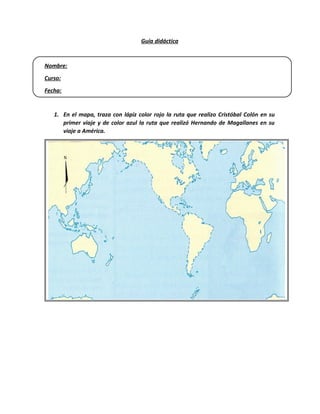 Guía didáctica
Nombre:
Curso:
Fecha:
1. En el mapa, traza con lápiz color rojo la ruta que realizo Cristóbal Colón en su
primer viaje y de color azul la ruta que realizó Hernando de Magallanes en su
viaje a América.