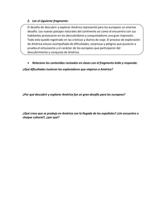 2. Lee el siguiente fragmento:
El desafío de descubrir y explorar América representó para los europeos un enorme
desafío. Los nuevos paisajes naturales del continente así como el encuentro con sus
habitantes provocaron en los descubridores y conquistadores una gran impresión.
Todo esto quedó registrado en las crónicas y diarios de viaje. El proceso de exploración
de América estuvo acompañado de dificultades, sorpresas y peligros que pusieron a
prueba el entusiasmo y el carácter de los europeos que participaron del
descubrimiento y conquista de América.
· Relacione los contenidos revisados en clases con el fragmento leído y responda:
¿Qué dificultades tuvieron los exploradores que viajaron a América?
¿Por qué descubrir y explorar América fue un gran desafío para los europeos?
¿Qué crees que se produjo en América con la llegada de los españoles? ¿Un encuentro o
choque cultural?, ¿por qué?