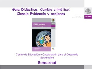 Guía Didáctica. Cambio climático:
Ciencia Evidencia y acciones
Centro de Educación y Capacitación para el Desarrollo
Sustentable
Semarnat
 