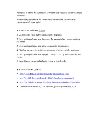 Aumentar el interés del alumno por la presentación ya que se utiliza una nueva
tecnología.
Fomentar la participación del alumno en clase mediante las actividades
propuestas en el power point.
3º Actividades a realizar: ¿Cómo?
1. Comparación visual de tres tipos distintos de plantas
2. Descripción grafica de una planta con flor y otra sin flor y enumeración de
sus partes.
3. Descripción grafica de una raíz y enumeración de sus partes.
4. Clasificación de varías imágenes de plantas en hierbas, árboles y arbustos.
5. Descripción gráfica de una hoja por el haz y el envés y señalización de sus
partes.
6. Completar un esquema clasificatorio obre lo tipo de tallo.
4º Referencias bibliográficas
 http://es.slideshare.net/lourdesnea/las-plantaspower-point
 http://es.slideshare.net/lorena01102005/las-plantas-power-point
 http://es.slideshare.net/ceciliazalazar/las-partes-de-la-plantas?related=1
 Conocimiento del medio, 3º de Primaria, guadiel-grupo edebé, 2008.
 