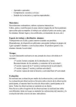- Aprender a aprender.
- Competencias sociales y cívicas.
- Sentido de la iniciativa y espíritu emprendedor.
Materiales:
Necesitaremos ordenadores, tablets o pizarras interactivas.
Cubos, palas y rastrillos para la zona exterior (algún día de lluvia podemos
aprovechar para acompañar el trabajo con salidas al patio con arena y que
los alumnos formen lagos y ríos artificiales, avistamiento de aves, etc.)
Espacio de trabajo y distribución alumnos:
Trabajaremos en el aula y patio exterior (cuando sea posible).
Dispondremos de dispositivos suficientes para poder trabajar en grupos de
3¿por ejemplo? alumnos o con la clase entera. El profesor guiará a los
alumnos durante la actividad.
Tiempo:
La actividad podrá realizarse en una jornada de clase o dividida en 4
sesiones :
-1ª sesión: lectura conjunta de la introducción y tarea.
Reconocimiento de los animales y comienzo de la actividad 1.
-2ª sesión: repaso de la 1ª sesión y realización de la actividad 2.
-3ª sesión: repaso 2ª sesión y realizar actividad 3.
-4ª sesión: repaso de toda la historia y actividad final (4ª actividad)
Evaluación:
Se realizará una evaluación por medio de la observación y será continua.
La evaluación por observación se llevará a cabo a través de la observación
participante, el maestro hará los roles de observador y participante en la
tarea. Todas las observaciones se anotarán en un diario.
Para llevar a cabo el registro de las observaciones se realizará una tabla
con diferentes ítems en la que se anotarán las valoraciones del maestro y la
evolución del niño a través de unos indicadores.
 