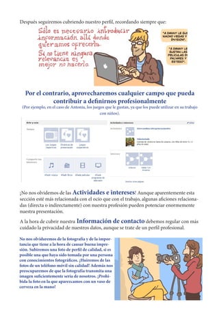 Después seguiremos cubriendo nuestro perfil, recordando siempre que:




   Por el contrario, aprovecharemos cualquier campo que pueda
             contribuir a definirnos profesionalmente
 (Por ejemplo, en el caso de Antonia, los juegos que le gustan, ya que los puede utilizar en su trabajo
                                              con niños).




¡No nos olvidemos de las Actividades e intereses! Aunque aparentemente esta
sección esté más relacionada con el ocio que con el trabajo, algunas aficiones relaciona-
das (directa o indirectamente) con nuestra profesión pueden potenciar enormemente
nuestra presentación.
A la hora de cubrir nuestra Información de contacto debemos regular con más
cuidado la privacidad de nuestros datos, aunque se trate de un perfil profesional.

No nos olvidaremos de la fotografía y de la impor-
tancia que tiene a la hora de causar buena impre-
sión. Subiremos una foto de perfil de calidad, si es
posible una que haya sido tomada por una persona
con conocimientos fotográficos. ¡Huiremos de las
fotos de un teléfono móvil sin calidad! Además nos
preocuparemos de que la fotografía transmita una
imagen suficientemente seria de nosotros. ¡Prohi-
bida la foto en la que aparezcamos con un vaso de
cerveza en la mano!
 