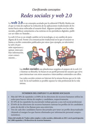 Clarificando conceptos

                Redes sociales y web 2.0
La web 2.0         es un concepto acuñado por la editorial O’Reilly Media con
el que se trata de explicar la evolución de las aplicaciones tradicionales de In-
ternet hacia otras enfocadas al usuario final. Algunos ejemplos son las redes
sociales, publicar comentarios a las noticias en los periódicos digitales, publi-
car un vídeo en Youtube…
La web 2.0 no es un simple cambio en la tecnología, es un cambio de para-
digma de la red. Frente a la comunicación tradicional en la que el usuario se
limita a recibir contenidos publicados por otros (por ejemplo, en televisión)
la web 2.0 per-
mite expresarse y
opinar, intercam-
biar información,
crear conoci-
miento…




              Las redes sociales son plataformas surgidas al amparo de la web 2.0
              e ilustran su filosofía. Se basan en un perfil personal de usuario que sirve
              para interactuar con otros usuarios e intercambiar contenidos con ellos.
              Las redes sociales existen en Internet de la misma forma que en la vida
              real. En la red también es posible separar la vida profesional de la vida
              íntima.



                 NÚMEROS DEL EMPLEO Y LAS REDES SOCIALES
•	 Más del 50% de españoles y el 80% de los directores de recursos humanos utiliza las
   redes para buscar ofertas de empleo y candidatos, respectivamente.
•	 El 10% de los españoles ha encontrado trabajo gracias a una red social profesional.
•	 El 64% de los directores de recursos humanos rastrean los perfiles de los candidatos
   antes de decidir si los llaman para una entrevista.
•	 Tres de cada diez candidatos fueron descartados por tener un perfilo desactualizado
   (dejando al margen los que fueron eliminados por información personal compro-
   metedora).
Datos del estudio de Viadeo sobre empleo y redes sociales, elaborado en 2011 con la participación
de 2.000 españoles y 50 directivos de recursos humanos.
 