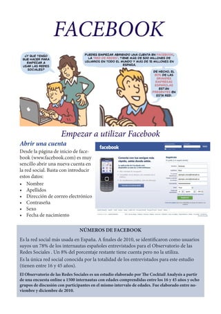 FACEBOOK



                      Empezar a utilizar Facebook
Abrir una cuenta
Desde la página de inicio de face-
book (www.facebook.com) es muy
sencillo abrir una nueva cuenta en
la red social. Basta con introducir
estos datos:
•	 Nombre
•	 Apellidos
•	 Dirección de correo electrónico
•	 Contraseña
•	 Sexo
•	 Fecha de nacimiento

                                NÚMEROS DE FACEBOOK
Es la red social más usada en España. A finales de 2010, se identificaron como usuarios
suyos un 78% de los internautas españoles entrevistados para el Observatorio de las
Redes Sociales . Un 8% del porcentaje restante tiene cuenta pero no la utiliza.
Es la única red social conocida por la totalidad de los entrevistados para este estudio
(tienen entre 16 y 45 años).
El Observatorio de las Redes Sociales es un estudio elaborado por The Cocktail Analysis a partir
de una encuesta online a 1500 internautas con edades comprendidas entre los 16 y 45 años y ocho
grupos de discusión con participantes en el mismo intervalo de edades. Fue elaborado entre no-
viembre y diciembre de 2010.
 