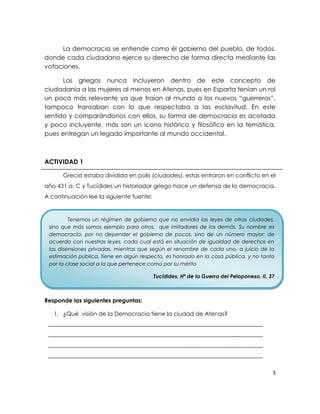 La democracia se entiende como él gobierno del pueblo, de todos,
donde cada ciudadano ejerce su derecho de forma directa mediante las
votaciones.

      Los griegos nunca incluyeron dentro de este concepto de
ciudadanía a las mujeres al menos en Atenas, pues en Esparta tenían un rol
un poco más relevante ya que traían al mundo a los nuevos “guerreros”,
tampoco transaban con lo que respectaba a las esclavitud. En este
sentido y comparándonos con ellos, su forma de democracia es acotada
y poco incluyente, más son un icono histórico y filosófico en la temática,
pues entregan un legado importante al mundo occidental.



ACTIVIDAD 1

      Grecia estaba dividida en polis (ciudades), estas entraron en conflicto en el
año 431 a. C y Tucídides un historiador griego hace un defensa de la democracia.
A continuación lee la siguiente fuente:


         Tenemos un régimen de gobierno que no envidia las leyes de otras ciudades,
 sino que más somos ejemplo para otros, que imitadores de los demás. Su nombre es
 democracia, por no depender el gobierno de pocos, sino de un número mayor; de
 acuerdo con nuestras leyes, cada cual está en situación de igualdad de derechos en
 las disensiones privadas, mientras que según el renombre de cada uno, a juicio de la
 estimación pública, tiene en algún respecto, es honrado en la cosa pública, y no tanto
 por la clase social a la que pertenece como por su mérito

                                          Tucídides, Hª de la Guerra del Peloponeso, II, 37



Responde las siguientes preguntas:

   1. ¿Qué visión de la Democracia tiene la ciudad de Atenas?
 ___________________________________________________________________________
 ___________________________________________________________________________
 ___________________________________________________________________________
 ___________________________________________________________________________


                                                                                          3
 