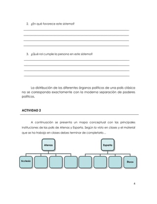 2. ¿En qué favorece este sistema?
  ___________________________________________________________________________
  ___________________________________________________________________________
  ___________________________________________________________________________
  ___________________________________________________________________________


    3. ¿Qué rol cumple la persona en este sistema?
  ___________________________________________________________________________
  ___________________________________________________________________________
  ___________________________________________________________________________
  ___________________________________________________________________________



       La distribución de los diferentes órganos políticos de una polis clásica
no se corresponda exactamente con la moderna separación de poderes
políticos.



ACTIVIDAD 2


           A continuación se presenta un mapa conceptual con las principales
instituciones de las polis de Atenas y Esparta. Según lo visto en clases y el material
que se ha trabajo en clases debes terminar de completarlo…



                    Atenas                                    Esparta




Ecclesía        …            …      …          …          …             …      Éforos




                                                                                        4
 