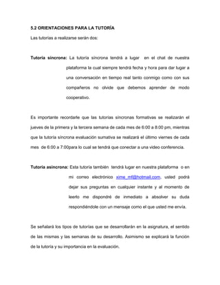 5.2 ORIENTACIONES PARA LA TUTORÍA

Las tutorías a realizarse serán dos:



Tutoría síncrona: La tutoría síncrona tendrá a lugar       en el chat de nuestra

                   plataforma la cual siempre tendrá fecha y hora para dar lugar a

                   una conversación en tiempo real tanto conmigo como con sus

                   compañeros no olvide que debemos aprender de modo

                   cooperativo.



Es importante recordarle que las tutorías síncronas formativas se realizarán el

jueves de la primera y la tercera semana de cada mes de 6:00 a 8:00 pm, mientras

que la tutoría síncrona evaluación sumativa se realizará el último viernes de cada

mes de 6:00 a 7:00para lo cual se tendrá que conectar a una video conferencia.



Tutoría asíncrona: Esta tutoría también tendrá lugar en nuestra plataforma o en

                    mi correo electrónico xime_mf@hotmail.com, usted podrá

                    dejar sus preguntas en cualquier instante y al momento de

                    leerlo me dispondré de inmediato a absolver su duda

                    respondiéndole con un mensaje como el que usted me envía.



Se señalará los tipos de tutorías que se desarrollarán en la asignatura, el sentido

de las mismas y las semanas de su desarrollo. Asimismo se explicará la función

de la tutoría y su importancia en la evaluación.
 
