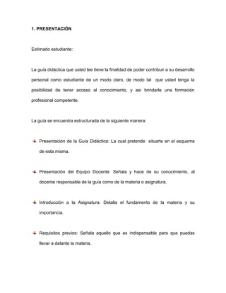 1. PRESENTACIÓN



Estimado estudiante:



La guía didáctica que usted lee tiene la finalidad de poder contribuir a su desarrollo

personal como estudiante de un modo claro, de modo tal que usted tenga la

posibilidad de tener acceso al conocimiento, y así brindarle una formación

profesional competente.



La guía se encuentra estructurada de la siguiente manera:



    Presentación de la Guía Didáctica: La cual pretende situarte en el esquema

    de esta misma.



    Presentación del Equipo Docente: Señala y hace de su conocimiento, al

    docente responsable de la guía como de la materia o asignatura.



    Introducción a la Asignatura: Detalla el fundamento de la materia y su

    importancia.



    Requisitos previos: Señala aquello que es indispensable para que puedas

    llevar a delante la materia.
 