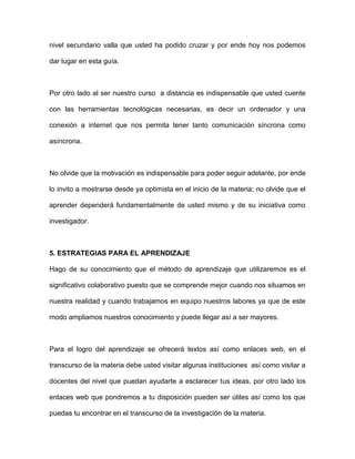 nivel secundario valla que usted ha podido cruzar y por ende hoy nos podemos

dar lugar en esta guía.



Por otro lado al ser nuestro curso a distancia es indispensable que usted cuente

con las herramientas tecnológicas necesarias, es decir un ordenador y una

conexión a internet que nos permita tener tanto comunicación síncrona como

asíncrona.



No olvide que la motivación es indispensable para poder seguir adelante, por ende

lo invito a mostrarse desde ya optimista en el inicio de la materia; no olvide que el

aprender dependerá fundamentalmente de usted mismo y de su iniciativa como

investigador.



5. ESTRATEGIAS PARA EL APRENDIZAJE

Hago de su conocimiento que el método de aprendizaje que utilizaremos es el

significativo colaborativo puesto que se comprende mejor cuando nos situamos en

nuestra realidad y cuando trabajamos en equipo nuestros labores ya que de este

modo ampliamos nuestros conocimiento y puede llegar así a ser mayores.



Para el logro del aprendizaje se ofrecerá textos así como enlaces web, en el

transcurso de la materia debe usted visitar algunas instituciones así como visitar a

docentes del nivel que puedan ayudarte a esclarecer tus ideas, por otro lado los

enlaces web que pondremos a tu disposición pueden ser útiles así como los que

puedas tu encontrar en el transcurso de la investigación de la materia.
 