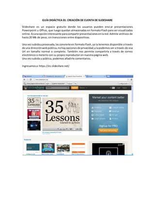 GUÍA DIDÁCTICA 01: CREACIÓN DE CUENTA DE SLIDESHARE
Slideshare es un espacio gratuito donde los usuarios pueden enviar presentaciones
Powerpoint u Office, que luego quedan almacenadas en formato Flash para ser visualizadas
online.Esunaopción interesante paracompartirpresentacionesenlared.Admite archivos de
hasta 20 Mb de peso, sin transiciones entre diapositivas.
Una vez subidayprocesada,lasconvierte en formato flash, ya la tenemos disponible a través
de una direcciónwebpública,nohayopcionesde privacidad,ylapodemos ver a través de esa
Url en tamaño normal o completo. También nos permite compartirla a través de correo
electrónico o meterlo con su propio reproductor en nuestra página web.
Una vez subida y pública, podemos añadirle comentarios.
Ingresamosa:https://es.slideshare.net/
 
