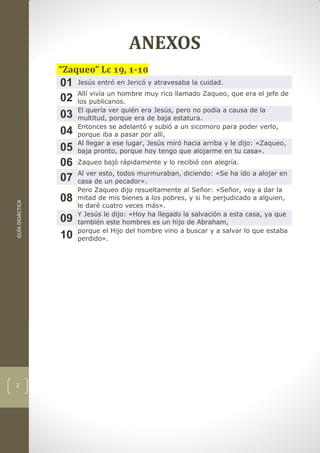 GUÍADIDÁCTICA
2
ANEXOS
“Zaqueo” Lc 19, 1-10
01 Jesús entró en Jericó y atravesaba la cuidad.
02 Allí vivía un hombre muy rico llamado Zaqueo, que era el jefe de
los publicanos.
03 El quería ver quién era Jesús, pero no podía a causa de la
multitud, porque era de baja estatura.
04 Entonces se adelantó y subió a un sicomoro para poder verlo,
porque iba a pasar por allí,
05 Al llegar a ese lugar, Jesús miró hacia arriba y le dijo: «Zaqueo,
baja pronto, porque hoy tengo que alojarme en tu casa».
06 Zaqueo bajó rápidamente y lo recibió con alegría.
07 Al ver esto, todos murmuraban, diciendo: «Se ha ido a alojar en
casa de un pecador».
08
Pero Zaqueo dijo resueltamente al Señor: «Señor, voy a dar la
mitad de mis bienes a los pobres, y si he perjudicado a alguien,
le daré cuatro veces más».
09 Y Jesús le dijo: «Hoy ha llegado la salvación a esta casa, ya que
también este hombres es un hijo de Abraham,
10 porque el Hijo del hombre vino a buscar y a salvar lo que estaba
perdido».
 