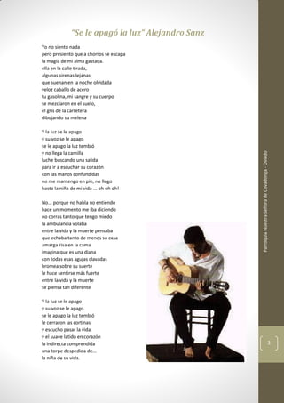 ParroquiaNuestraSeñoradeCovadonga-Oviedo
3
“Se le apagó la luz” Alejandro Sanz
Yo no siento nada
pero presiento que a chorros se escapa
la magia de mi alma gastada.
ella en la calle tirada,
algunas sirenas lejanas
que suenan en la noche olvidada
veloz caballo de acero
tu gasolina, mi sangre y su cuerpo
se mezclaron en el suelo,
el gris de la carretera
dibujando su melena
Y la luz se le apago
y su voz se le apago
se le apago la luz tembló
y no llega la camilla
luche buscando una salida
para ir a escuchar su corazón
con las manos confundidas
no me mantengo en pie, no llego
hasta la niña de mi vida ... oh oh oh!
No... porque no habla no entiendo
hace un momento me iba diciendo
no corras tanto que tengo miedo
la ambulancia volaba
entre la vida y la muerte pensaba
que echaba tanto de menos su casa
amarga risa en la cama
imagina que es una diana
con todas esas agujas clavadas
bromea sobre su suerte
le hace sentirse más fuerte
entre la vida y la muerte
se piensa tan diferente
Y la luz se le apago
y su voz se le apago
se le apago la luz tembló
le cerraron las cortinas
y escucho pasar la vida
y el suave latido en corazón
la indirecta comprendida
una torpe despedida de...
la niña de su vida.
 