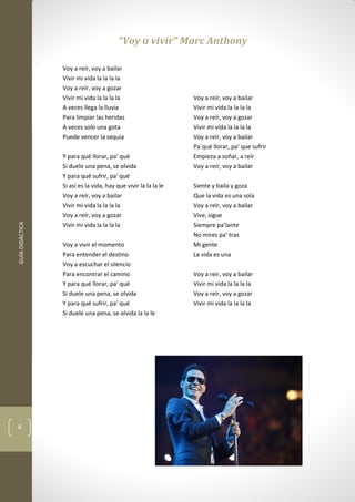 GUÍADIDÁCTICA
4
“Voy a vivir” Marc Anthony
Voy a reír, voy a bailar
Vivir mi vida la la la la
Voy a reír, voy a gozar
Vivir mi vida la la la la
A veces llega la lluvia
Para limpiar las heridas
A veces solo una gota
Puede vencer la sequía
Y para qué llorar, pa' qué
Si duele una pena, se olvida
Y para qué sufrir, pa' qué
Si así es la vida, hay que vivir la la la le
Voy a reír, voy a bailar
Vivir mi vida la la la la
Voy a reír, voy a gozar
Vivir mi vida la la la la
Voy a vivir el momento
Para entender el destino
Voy a escuchar el silencio
Para encontrar el camino
Y para qué llorar, pa' qué
Si duele una pena, se olvida
Y para qué sufrir, pa' qué
Si duele una pena, se olvida la la le
Voy a reír, voy a bailar
Vivir mi vida la la la la
Voy a reír, voy a gozar
Vivir mi vida la la la la
Voy a reír, voy a bailar
Pa´qué llorar, pa’ que sufrir
Empieza a soñar, a reír
Voy a reír, voy a bailar
Siente y baila y goza
Que la vida es una sola
Voy a reír, voy a bailar
Vive, sigue
Siempre pa’lante
No mires pa’ tras
Mi gente
La vida es una
Voy a reír, voy a bailar
Vivir mi vida la la la la
Voy a reír, voy a gozar
Vivir mi vida la la la la
 