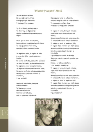 GUÍADIDÁCTICA
2
“Blanco y Negro” Malú
Sé que faltaron razones,
Sé que sobraron motivos,
Contigo porque me matas,
Y ahora sin ti ya no vivo…
Tú dices blanco, yo digo negro
Tú dices voy, yo digo vengo
Miro la vida en color y tu en blanco y
negro…
Dicen que el amor es suficiente,
Pero no tengo el valor de hacerle frente
Tú eres quien me hace llorar,
Pero solo tú me puedes consolar.
Te regalo mi amor, te regalo mi vida,
A pesar del dolor eres tu quien me
inspira,
No somos perfectos, solo polos opuestos
Te amo con fuerza te odio a momentos…
Te regalo mi amor te regalo mi vida,
Te regalo el sol siempre que me lo pidas,
No somos perfectos solo polos opuestos
Mientras sea junto a ti siempre lo
intentaría,
Y que no daría?
Me odias, me quieres, siempre
contracorriente…
Te llevo en mi mente
desesperadamente,
Por mas que te busco,
Eres tu quien me encuentra…
Dicen que el amor es suficiente,
Pero no tengo el valor de hacerle frente
Tu eres quien me hace llorar,
Pero solo tú me puedes consolar.
Te regalo mi amor, te regalo mi vida,
A pesar del dolor eres tu quien me
inspira,
No somos perfectos, solo polos opuestos
Te amo con fuerza te odio a momentos…
Te regalo mi amor te regalo mi vida,
Te regalo el sol siempre que me lo pidas,
No somos perfectos solo polos opuestos
Mientras sea junto a ti siempre lo
intentaría,
Y que no daría? si eres mi mundo
Si con tus manos curas mis heridas, que
no daría
Si solo a tu lado, puedo llorar
Y reír al sentir tus caricias…
Te regalo mi amor, te regalo mi vida,
A pesar del dolor eres tu quien me
inspira,
No somos perfectos, solo polos opuestos
Te amo con fuerza te odio a momentos…
Te regalo mi amor te regalo mi vida,
Te regalo el sol siempre que me lo pidas,
No somos perfectos solo polos opuestos
Mientras sea junto a ti siempre lo
intentaría,
Y que no daría?
 