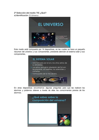 2º Selección del medio TIC ¿Qué?
a) Identificación: El Universo
Este medio está compuesto por 14 diapositivas, en las cuales se hace un pequeño
resumen del universo y sus componentes, prestando atención al sistema solar y sus
componentes.
En otras diapositivas encontramos algunas preguntas para que las realicen los
alumnos y podamos obtener a través de ellas los conocimientos previos de los
alumnos.
 