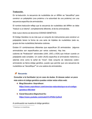 Traducción.
En la traducción, la secuencia de nucleótidos de un ARNm se "decodifica" para
construir un polipéptido (una proteína o la subunidad de una proteína) con una
secuencia específica de aminoácidos.
El nombre traducción refleja que la secuencia de nucleótidos del ARNm se debe
"traducir a un idioma", completamente diferente, el de los aminoácidos.
Este nuevo idioma se denomina CODIGO GENÉTICO.
El Código Genético no es más que un conjunto de instrucciones para construir un
polipéptido tienen la forma de una serie de tripletes de nucleótidos (esto es,
grupos de tres nucleótidos) llamados codones.
Existen 61 combinaciones diferentes que especifican 20 aminoácidos (algunos
aminoácidos son especificados por varios codones). Hay tres
codones de "finalización" adicionales (UAA, UAG y UGA) que indican cuando un
polipéptido está completo. Un codón (AUG) específica el aminoácido metionina y
además sirve como la señal de "inicio". Este conjunto de relaciones codón-
aminoácido se llama código genético, puesto que permite que una secuencia de
nucleótidos se "decodifique"3
en una cadena de aminoácidos.
Recuerda:
Consultar a tú facilitador (a) en caso de dudas. Si deseas saber un poco
más sobre el código genético puedes visitar estos sitios web:
Blog Educativo Unprofesor:
https://www.unprofesor.com/ciencias-naturales/que-es-el-codigo-
genetico-456.html
Canal Educativo Digischool Es:
https://www.youtube.com/watch?v=Pl4Sv1jJ5m4
A continuación se muestra el código genético:
3
Construya o se transforme.
 
