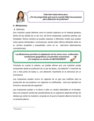 3.- Mutaciones.
Definición.
Una mutación puede definirse como el cambio repentino en el material genético
dentro de las células de un ser vivo, de forma inesperada, pudiendo además, ser
heredable. Dichos cambios se pueden expresar a diferentes niveles que pueden
incluir genes individuales o cromosomas, siendo estos últimos afectados tanto en
su número (euploidia y aneuploidia), como en su estructura (aberraciones
cromosómicas).
Tomando en cuenta lo anterior, es posible afirmar que una mutación puede
comprender desde la sustitución de un par de bases, una deleción4
o inserción de
uno o más pares de bases o, una alteración importante en la estructura de un
cromosoma.
Las mutaciones pueden ocurrir en regiones de un gen que codifican para la
producción de una proteína o en regiones no codificantes, como por ejemplo los
intrones y secuencias de regulación.
Las mutaciones pueden o no llevar a cabo un cambio detectable en el fenotipo.
Que una mutación cambie las características de un organismo depende del tipo de
células que sufren la mutación y el grado en el que la mutación altera la función de
un producto génico.
4
Eliminación.
Todo bien hasta ahora pero,
¿Te has preguntado qué ocurre cuando fallan los procesos
para obtención de proteínas?
Las Mutaciones permiten la adaptación de los seres vivos a diferentes
condiciones geográficas y le permiten evolucionar.
¿Te imaginas un mundo sin MUTACIONES?
 