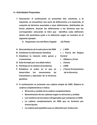 4.- Actividades Propuestas.
1. Asociación: A continuación se presentan dos columnas, a la
izquierda, se encuentran una serie de definiciones y la izquierda, el
conjunto de términos asociados a esas definiciones, distribuidos de
forma aleatoria. Asociar las definiciones a los términos que les
corresponden colocando la letra que identifica cada definición
dentro del paréntesis junto a la definición según se muestra en el
siguiente ejemplo:
A. Organismo vivo del Reino Vegetal (A) Planta
A. Descubridores de la estructura del ADN
B. Contienen la información Genética
C. Establece la relación entre genes y
cromosomas
D. Está formado por una doble hélice
E. Participa en la síntesis de proteínas
F. Establece el orden en el que se
desarrollan los mecanismos de
transmisión y expresión de la herencia
genética.
( ) ADN
( ) Teoría del Dogma
Central
( ) Watson y Crick
( ) Genes
( ) ARN
( ) Teoría Cromosómica
de la Herencia.
2. A continuación se presenta una cadena simple de ADN, Elabora la
cadena complementaria e indica:
 Dirección y sentido de la cadena complementaria.
 Denominación de las cadenas según su dirección y sentido.
 Los nombres de las bases nitrogenadas que componen el ADN.
 La cadena complementaria de ARN que se formaría por
transcripción.
 La cadena poli-peptídica que se obtendría por traducción.
 