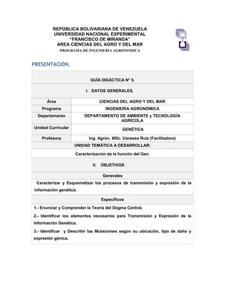 REPÚBLICA BOLIVARIANA DE VENEZUELA
UNIVERSIDAD NACIONAL EXPERIMENTAL
“FRANCISCO DE MIRANDA”
AREA CIENCIAS DEL AGRO Y DEL MAR
PROGRAMA DE INGENIERIA AGRONOMICA
PRESENTACIÓN.
GUÍA DIDÁCTICA N° 5.
I. DATOS GENERALES.
Área CIENCIAS DEL AGRO Y DEL MAR
Programa INGENIERÍA AGRONÓMICA
Departamento DEPARTAMENTO DE AMBIENTE y TECNOLOGÍA
AGRÍCOLA
Unidad Curricular GENÉTICA
Profesora Ing. Agrón. MSc. Vanessa Ruiz (Facilitadora)
UNIDAD TEMÁTICA A DESARROLLAR:
Caracterización de la función del Gen.
II. OBJETIVOS
Generales
Caracterizar y Esquematizar los procesos de transmisión y expresión de la
información genética.
Específicos
1.- Enunciar y Comprender la Teoría del Dogma Central.
2.- Identificar los elementos necesarios para Transmisión y Expresión de la
Información Genética.
3.- Identificar y Describir las Mutaciones según su ubicación, tipo de daño y
expresión génica.
 