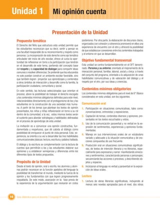 Unidad 1                                  Mi opinión cuenta

                                          Presentación de la Unidad
     Propuesta temática                                                  posteriores. Por otra parte, la elaboración de discursos claros,
                                                                         organizados con cohesión y coherencia promoverá en ellos una
     El Derecho del Niño que estructura esta unidad permite que
                                                                         experiencia de encuentro con el otro y ofrecerá la posibilidad
     los estudiantes reconozcan que su decir, sentir y pensar es
                                                                         de que establezcan conexiones entre los contenidos trabajados
     una facultad inseparable de su reconocimiento y respeto como
                                                                         y el entorno en que se desarrollan.
     personas. La incorporación de este derecho como eje temático
     articulador del inicio de año escolar, ofrece al curso la opor-
     tunidad de reﬂexionar en torno a la participación que tendrán
                                                                         Objetivo fundamental transversal
     en el desarrollo de este tema, partiendo del concepto base          Esta unidad se centra fundamentalmente en el OFT denomi-
     del respeto y la capacidad de dialogar para compartir ideas         nado: Persona y su entorno, orientado al mejoramiento de la
     comunes o resolver diferencias. Se pretende que los educandos       interacción personal, familiar, laboral, social y cívica: a través
     no solo puedan construir un ambiente escolar favorable, sino        del conjunto del programa, orientado a la adquisición de unas
     que también logren proyectar sus aprendizajes y contenidos          habilidades comunicativas y de valoración del diálogo y el
     a otros ámbitos de interacción y desarrollo como la familia, la     respeto por el otro, por sus ideas y creencias.
     participación ciudadana, comunitaria y social.
     En este sentido, las lecturas seleccionadas que orientan el
                                                                         Contenidos mínimos obligatorios
     proceso, abren la posibilidad de trabajar el derecho escogido       Los contenidos mínimos obligatorios para el nivel de 6° Básico
     y los contenidos mínimos obligatorios deﬁnidos para este nivel,     considerados en esta unidad, son los siguientes:
     relacionándolos directamente con el protagonismo de los y las
     estudiantes en la construcción de una sociedad más huma-            Comunicación oral
     na. A partir de los temas que plantean los textos de opinión        1. Participación en situaciones comunicativas, tales como:
     presentados, los niños y niñas reﬂexionarán en torno a su rol          conversaciones, entrevistas y exposiciones.
     dentro de la comunidad; a la vez, estos mismos textos serán
                                                                         2. Captación de temas, contenidos diversos y opiniones, pre-
     el sustento para abordar estrategias y habilidades delineadas
                                                                            sentados en los textos escuchados y vistos.
     en el proceso de aprendizaje de esta unidad.
                                                                         3. Uso de la comunicación paraverbal y no verbal en la ex-
     La invitación es a comunicar una opinión constructiva, fun-            presión de sentimientos, experiencias y opiniones funda-
     damentada y respetuosa, que dé cabida al diálogo como                  mentadas.
     posibilidad de enriquecer el punto de vista personal. Esta ex-
                                                                         4. Manejo en sus intervenciones orales de un vocabulario
     periencia, se orienta a su vez a desarrollar las tres habilidades
                                                                            variado y adecuado a la situación comunicativa y de ora-
     comunicacionales básicas: lectura, escritura y palabra hablada.
                                                                            ciones compuestas de uso frecuente.
     El diálogo y la escritura se complementarán con la lectura de       5. Producción oral en situaciones comunicativas signiﬁcati-
     cuentos que permitirán a los y las estudiantes elaborar sus            vas, de textos de intención literaria y no literarios, espe-
     opiniones y a establecer semejanzas y diferencias entre los            cialmente para expresarse y narrar: manifestando emocio-
     diferentes tipos de textos propuestos.                                 nes y sentimientos; caracterizando personas o personajes;
                                                                            secuenciando las acciones o procesos; y describiendo ob-
     Propósito de la Unidad                                                 jetos y espacios.
     Desde el texto de opinión, oral o escrito, los alumnos y alum-      6. Incorporan el lenguaje no verbal y paraverbal en la exposi-
     nas podrán reconocer en la función apelativa del lenguaje la           ción de ideas orales.
     posibilidad de transformar el mundo, mediante la fuerza de la
     opinión y los fundamentos con que logren progresivamente            Lectura
     respaldarla. De este modo, avanzarán en la fase previa de           1. Lectura de obras literarias signiﬁcativas, incluyendo al
     la experiencia de la argumentación que revisarán en ciclos             menos seis novelas apropiadas para el nivel, dos obras



10   Guía didáctica para el docente / Lenguaje 6º básico
 