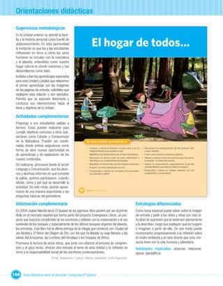 Orientaciones didácticas

  Sugerencias metodológicas
  En la Unidad anterior se abordó la fami-
  lia y la historia personal como fuente de
  autoconocimiento. En esta oportunidad
  la invitación es que los y las estudiantes
                                                                   El hogar de todos…
  reﬂexionen en torno a cómo los seres
  humanos se vinculan con la naturaleza
  y el planeta, entendidos como nuestro
  hogar natural en donde crecemos y nos
  desarrollamos como tales.
  Invítelos a leer los aprendizajes esperados
  para esta Unidad y pídales que relacionen
  el primer aprendizaje con las imágenes
  de las páginas de entrada, solicíteles que
  expliquen esta relación y den ejemplos.
  Permita que se expresen libremente y
  conduzca sus intervenciones hacia el
  tema y objetivos de la Unidad.

  Actividades complementarias
  Proponga a sus estudiantes salidas a
  terreno. Estas pueden realizarse para
  cumplir objetivos comunes a otros sub-
  sectores como Estudio y Comprensión
  de la Naturaleza. Pueden ser coordi-                                   Unidad 1
                                                             En esta unidad aprenderás a:
  nadas desde ambas asignaturas como
                                                              • Conocer y valorar el derecho a crecer sano y en un         • Reconocer las características de los avances noti-
  forma de abrir nuevas oportunidad es                          medioambiente que proteja la vida.                           ciosos radiales.
  de aprendizaje y de exploración de los                      • Identiﬁcar las características de un texto informativo.    • Crear y leer avances noticiosos radiales.
                                                              • Reconocer la noticia como un texto informativo e           • Valorar la lectura como una práctica que me permi-
  nuevos contenidos.                                            identiﬁcar sus componentes principales.                      te ampliar mi visión de mundo.
  De realizarse, promueva desde el sector                     • Reproducir en forma oral y escrita titulares noticiosos.   • Valorar la comunicación, especialmente la escrita,
                                                                                                                             comprendiendo sus efectos sobre el receptor.
                                                              • Producir un texto informativo escrito.
  Lenguaje y Comunicación, que los alum-                      • Comprender y aplicar los conceptos de concordan-           • Desarrollar y valorar el trabajo colectivo con mis
  nos y alumnas informen en qué consistió                       cia nominal y verbal.                                        compañeros y compañeras.

  la salida, quiénes participaron, cuándo,
  dónde, cómo y por qué se desarrolló la
  actividad. De este modo, podrán aproxi-
  marse de una manera espontánea a las                 62    Unidad 3: El hogar de todos…

  preguntas básicas del periodismo.

  Información complementaria                                                                                       Estrategias diferenciadas
  En 2004, Isabel Allende lanzó El bosque de los pigmeos, libro pionero por ser el primer                          Como tarea especial puede volver sobre la imagen
  título en el mercado español que forma parte del proyecto Greenpeace Libros, un pro-                             de entrada y pedir a los niños y niñas con más di-
  yecto que busca la complicidad de los escritores y editores con la conservación y el uso                         ﬁcultad de expresión que la observen atentamente
  sostenido de los bosques y especialmente de los últimos bosques vírgenes del planeta,                            y la describan, luego que expliquen qué les sugiere
  los primarios. Este libro fue la última entrega de la trilogía que comenzó con Ciudad de                         o imaginan a partir de ella. De ese modo puede
  las Bestias y El Reino del Dragón de Oro, con los que ha llevado su viaje literario a las                        incorporarlos progresivamente a la reﬂexión sobre
  selvas del Amazonas, las cumbres del Himalaya o los bosques de África.                                           el medio ambiente y el nexo directo que esta con-
  Promueva la lectura de estas obras, que junto con aﬁanzar el proceso de compren-                                 ducta tiene con la vida humana y planetaria.
  sión y el goce lector, ofrecen otra entrada al tema de esta Unidad y la reﬂexión en                              Habilidades implicadas: observar, relacionar,
  torno a la responsabilidad social de los escritores contemporáneos.                                              opinar, ejempliﬁcar.
                              El País, Suplemento: “Cultura”, Madrid, septiembre, 2004 (fragmento).




104 Guía didáctica para el docente / Lenguaje 6º básico
 