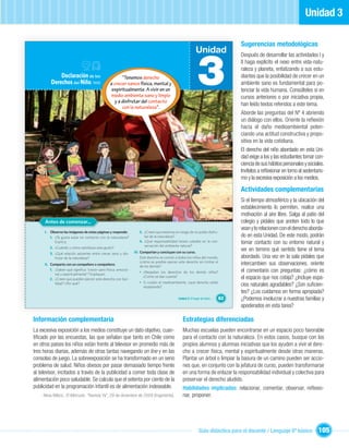 Unidad 3

                                                                                                                                Sugerencias metodológicas
                                                                                                         Unidad


                                                                                                           3
                                                                                                                                Después de desarrollar las actividades I y
                                                                                                                                II haga explícito el nexo entre vida-natu-
                                                                                                                                raleza y planeta, enfatizando a sus estu-
             Declaración de los                      “Tenemos derecho                                                           diantes que la posibilidad de crecer en un
         Derechos del Niño, 1959               a crecer sanos física, mental y                                                  ambiente sano es fundamental para po-
                                                espiritualmente. A vivir en un                                                  tenciar la vida humana. Consúlteles si en
                                               medio ambiente sano y limpio                                                     cursos anteriores o por iniciativa propia,
                                                 y a disfrutar del contacto
                                                                                                                                han leído textos referidos a este tema.
                                                     con la naturaleza”.
                                                                                                                                Aborde las preguntas del Nº 4 abriendo
                                                                                                                                un diálogo con ellos. Oriente la reﬂexión
                                                                                                                                hacia el daño medioambiental poten-
                                                                                                                                ciando una actitud constructiva y propo-
                                                                                                                                sitiva en la vida cotidiana.
                                                                                                                                El derecho del niño abordado en esta Uni-
                                                                                                                                dad exige a los y las estudiantes tomar con-
                                                                                                                                ciencia de sus hábitos personales y sociales.
                                                                                                                                Invítelos a reﬂexionar en torno al sedentaris-
                                                                                                                                mo y la excesiva exposición a los medios.

                                                                                                                                Actividades complementarias
                                                                                                                                Si el tiempo atmosférico y la ubicación del
                                                                                                                                establecimiento lo permiten, realice una
                                                                                                                                motivación al aire libre. Salga al patio del
     Antes de comenzar...                                                                                                       colegio y pídales que anoten todo lo que
                                                                                                                                vean y lo relacionen con el derecho aborda-
     I. Observa las imágenes de estas páginas y responde:         3. ¿Creen que estamos en riesgo de no poder disfru-
        1. ¿Te gusta estar en contacto con la naturaleza?            tar de la naturaleza?                                      do en esta Unidad. De este modo, podrán
           Explica.                                               4. ¿Qué responsabilidad tienen ustedes en la con-
                                                                     servación del ambiente natural?
                                                                                                                                tomar contacto con su entorno natural y
        2. ¿Cuándo y cómo satisfaces este gusto?
                                                               III. Compartan y concluyan con su curso.
                                                                                                                                ver en terreno qué sentido tiene el tema
        3. ¿Qué relación adviertes entre crecer sano y dis-
           frutar de la naturaleza?                                 Este derecho es común a todos los niños del mundo,          abordado. Una vez en la sala pídales que
                                                                    ¿cómo es posible ejercer este derecho sin limitar el
     II. Comparte con un compañero o compañera:
                                                                    de los demás?
                                                                                                                                intercambien sus observaciones, oriente
         1. ¿Saben qué signiﬁca “crecer sano física, emocio-
                                                                  • ¿Respetan los derechos de los demás niños?                  el comentario con preguntas: ¿cómo es
            nal y espiritualmente”? Expliquen.
         2. ¿Creen que pueden ejercer este derecho con faci-
                                                                    ¿Cómo se dan cuenta?                                        el espacio que nos cobija? ¿Incluye espa-
                                                                  • Si cuidan el medioambiente, ¿qué derecho están
            lidad? ¿Por qué?
                                                                    respetando?                                                 cios naturales agradables? ¿Son suﬁcien-
                                                                                                                                tes? ¿Los cuidamos en forma apropiada?
                                                                                            Unidad 3: El hogar de todos…   63   ¿Podemos involucrar a nuestras familias y
                                                                                                                                apoderados en esta tarea?

Información complementaria                                                                     Estrategias diferenciadas
La excesiva exposición a los medios constituye un dato objetivo, cuan-                         Muchas escuelas pueden encontrarse en un espacio poco favorable
tiﬁcado por las encuestas, las que señalan que tanto en Chile como                             para el contacto con la naturaleza. En estos casos, busque con los
en otros países los niños están frente al televisor en promedio más de                         propios alumnos y alumnas iniciativas que los ayuden a vivir el dere-
tres horas diarias, además de otras tantas navegando on line y en las                          cho a crecer física, mental y espiritualmente desde otras maneras.
consolas de juego. La sobreexposición se ha transformado en un serio                           Plantar un árbol o limpiar la basura de un camino pueden ser accio-
problema de salud. Niños obesos por pasar demasiado tiempo frente                              nes que, en conjunto con la jefatura de curso, pueden transformarse
al televisor, incitados a través de la publicidad a comer toda clase de                        en una forma de enlazar la responsabilidad individual y colectiva para
alimentación poco saludable. Se calcula que el setenta por ciento de la                        preservar el derecho aludido.
publicidad en la programación infantil es de alimentación indeseable.                          Habilidades implicadas: relacionar, comentar, observar, reﬂexio-
     Neva Milicic, El Mercurio, “Revista Ya”, 29 de diciembre de 2009 (fragmento).             nar, proponer.




                                                                                                            Guía didáctica para el docente / Lenguaje 6º básico           105
 