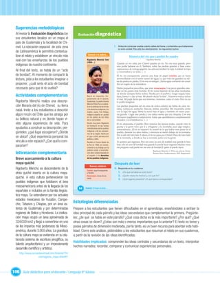 Sugerencias metodológicas
  Al revisar la Evaluación diagnóstica con             Evaluación diagnóstica
  sus estudiantes localice en un mapa el
  país de Guatemala y la localidad de Chi-
  mel. La ubicación espacial de esta zona                                                       I. Antes de comenzar evalúa cuánto sabes del tema y contenidos que trataremos
                                                                                                   en esta unidad. Para ello lee atentamente los siguientes textos:
  de Latinoamérica le permitirá contextua-
                                                               Conoce a la autora...
  lizar el relato y establecer un vínculo más                                                                  Historia del río que cambió de rumbo
  real con las enseñanzas de los pueblos                      Rigoberta Menchú Tum
                                                              (1959-...)
                                                                                                                                  Rigoberta Menchú

                                                                                                  Cuando yo era niña, por Chimel pasaba un río. No era muy grande, pero
  indígenas de nuestro continente.                                                                uno podía bañarse en él. También, sobre las piedras grandes y lisas como
                                                                                                  caparazones de tortuga gigante, las señoras lavaban la ropa. Lavaban la ropa
  Al ﬁnal del texto, se habla de un “acto                                                         y conversaban y se reían. (…)
  de bondad”. Al momento de compartir la                                                          El río era transparente, parecía una hoja de papel celofán que se fuera
  lectura, pida a los estudiantes imaginar o                                                      desenrollando con el suave rumor del agua. Lo que más me gustaba era sal-
                                                                                                  tar de piedra en piedra. El río era un milagro. ¡Tanta agua corriendo sin cesar!
  proponer: ¿cuál sería el acto de bondad                                                         Era un regalo de la naturaleza.
  necesario para que el río vuelva?                                                               Había pequeños pececillos, que eran renacuajos. Los peces grandes esta-
                                                                                                  ban en las partes más hondas. El río venía bajando de las altas montañas,
                                                                                                  en donde siempre había nubes. Pasaba por el pueblo y luego seguía lejos,
  Actividades complementarias                                 Nació en Uspantán, De-              lejos, hasta ir a dar al mar. Mi abuelo decía “la mar”. Nosotros nunca vimos
                                                              partamento de El Quiché,            el mar. Mi papá decía que era inmenso, inmenso, como el cielo. Pero yo no
  Rigoberta Menchú realiza una descrip-                       Guatemala. Su padre Vicente         lo podía imaginar.
                                                              Menchú Pérez fue un activis-
  ción literaria del río de Chimel, su tierra                 ta en la defensa de las tierras     Las piedras pequeñas del río eran de todos colores, las había de color na-
                                                                                                  ranja, verduscas, azabache, blancas, ámbar, amarillas. Me encantaba verlas
  natal. Invite a los estudiantes a describir                 y los derechos indígenas y su
                                                              madre, Juana Tum Kótoja,            con la lupa del agua. Metía la mano bajo el agua y también mi mano pare-
  algún rincón de Chile que les atraiga por                   indígena experta en ayudar          cía grande. Cogía una piedra y me daba cuenta que era chiquita. Con mis
                                                              en los partos de los niños          hermanos jugábamos a salpicarnos, hasta que quedábamos completamente
  su belleza natural y en donde hayan vi-                     de su comunidad.                    mojados y nos bañábamos. (…)
  vido alguna experiencia de vida. Para                       Desde muy joven Rigoberta           El río atravesaba el pueblo. Pero vinieron las épocas malas, cuando vino la
                                                              se involucró en las luchas          guerra y la gente tuvo que ir a refugiarse a la montaña, pasó algo mágico,
  ayudarlos a construir su descripción, pre-                  reivindicativas de los pueblos      extraordinario. ¡El río se espantó! Se asustó de lo que había visto pasar en el
                                                              indígenas y de los campesi-
  gúnteles: ¿qué lugar escogieron? ¿Dónde                     nos de su región, hecho por
                                                                                                  pueblo, durante los años malos, y entonces se metió debajo de la montaña.
                                                                                                  Fue a salir del otro lado. Y ahora el río no pasa por Chimel. Pasa del otro lado
  se ubica? ¿Qué experiencia personal los
                                                                         Unidad 1
                                                              el que sufrió persecución
                                                                                                  de la montaña, a donde se fue a esconder, junto con la gente.
                                                              política y exilio.
  vincula a este espacio? ¿Con qué lo com-                    Recibió el Premio Nobel de          Yo quisiera que regresara. Pero así como un acto de maldad muy grande lo hizo
  pararían?                                                   la Paz en 1992, en recono-
                                                              cimiento a su trabajo por la
                                                                                                  huir, solo un acto de bondad muy grande lo puede hacer regresar. Muchas veces
                                                                                                  me pregunto cuál puede ser ese acto de bondad.Y quién lo puede hacer.
                                                              justicia social y reconcilia-                                              Rigoberta Menchú. Li’ M’in, una niña de Chimel.
  Información complementaria                                  ción etno-cultural basado en
                                                              el respeto a los derechos
                                                                                                                                         Buenos Aires: Sudamericana, 2001 (fragmento).


  Breve acercamiento a la cultura                             de los pueblos indígenas.

  maya-quiché                                                                                   Después de leer
                                                                  Nuevas palabras
  Rigoberta Menchú es descendiente de la                      Celofán: papel transparente
                                                                                                II. Responde en tu cuaderno:
  etnia quiché inserta en la cultura maya-                    y ﬂexible.                            1. ¿De qué se habla en este texto?
                                                              Renacuajos: larvas de las             2. ¿Quién relata los hechos y con qué ﬁn?
  quiché. A esta cultura pertenecieron los                    ranas.                                3. ¿Qué lugares presenta? ¿A qué época corresponden?
  pueblos indígenas que habitaron el área
  mesoamericana antes de la llegada de los
                                                        64   Unidad 3: El hogar de todos…
  españoles e incluidos en la familia lingüís-
  tica maya. Se extendieron por los actuales
  estados mexicanos de Yucatán, Campe-
  che, Tabasco y Chiapas, por un área ex-
                                                    Estrategias diferenciadas
  tensa de Guatemala y por determinadas             Prepare a los estudiantes que tienen diﬁcultades en el aprendizaje, enseñándoles a extraer la
  regiones de Belice y Honduras. La civiliza-       idea principal de cada párrafo y las ideas secundarias que complementan la primera. Pregúnte-
  ción maya ocupó un área aproximada de             les: ¿de qué se habla en este párrafo? ¿Qué cosa dicha es la más importante? ¿Por qué? ¿Qué
  324.000 km2 y llegó a convertirse en uno          otras cosas se dicen? ¿Estas son más o menos importantes que lo anterior? El texto es breve y
  de los imperios más poderosos de Meso-            posee párrafos de dimensión moderada, por lo tanto, es un buen recurso para abordar esta habi-
  américa, durante 3.000 años. La grandeza          lidad. Cierre este análisis, pidiéndoles a los estudiantes que resuman el relato en sus cuadernos,
  de la cultura maya se evidencia en su ela-        a partir de la revisión de las ideas identiﬁcadas.
  borado sistema de escritura jeroglíﬁca, su
                                                    Habilidades implicadas: comprender las ideas centrales y secundarias de un texto, interpretar
  talento arquitectónico y un impresionante
                                                    hechos narrados; recordar, comparar y comunicar experiencias personales.
  desarrollo cientíﬁco y artístico.
     http://www.cervantesvirtual.com/historia/TH/
                     cosmogonia_maya.shtml#1




106 Guía didáctica para el docente / Lenguaje 6º básico
 