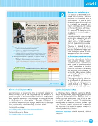 Unidad 3

                                                                                                                                                                     Unidad   Sugerencias metodológicas
                                                                                                                                                                     3        Guíe la lectura y el desarrollo de la acti-
                                                                                                                                                                              vidad II. En la pregunta Nº 3, pida a sus
                                                                                                                                                                              estudiantes que diferencien entre el
                                                                                                                   El Llanquihue Miércoles 18 de noviembre de 2009            emisor del texto y la fuente de la noti-
                                                   Director zonal de pesca prohibió extracción de salmones de pesca deportiva                                                 cia: ayúdeles a precisar que el primero
                                                  Protegen pesca en río Petrohué                                                                                              es un periodista que reportea la infor-
                                                                                                                                                                              mación, mientras que Brunetti y Gómez
                                                      El director zonal de pesca        En el resto de los ríos tri-        Gómez explicó que con
                                                  de la región de Los Lagos,        butarios de esta cuenca, sólo       la prohibición de extraer los                         son fuentes informativas autorizadas.
                                                  Pedro Brunetti emitió una         se podrá realizar pesca con         peces capturados “se está
                                                  resolución que protege a
                                                  la pesca deportiva del río
                                                                                    devolución y usando mosca.
                                                                                    Tampoco estará permitida la
                                                                                                                        protegiendo la sustentabi-
                                                                                                                        lidad del recurso, ya que
                                                                                                                                                                              En la pregunta Nº 4, pídales que compa-
                                                  Petrohué y en el lago Todos
                                                  los Santos.
                                                                                    pesca en el sector Los Patos y
                                                                                    el uso de anzuelo con rebar-
                                                                                                                        durante toda la temporada
                                                                                                                        el pescador se va a encon-
                                                                                                                                                                              ren aspectos como: autor, título y propó-
                                                                                    ba en el caso que la actividad      trar con la misma cantidad
                                                      El decreto vigente para
                                                  la temporada entre el 13 de       se realice en bote.                 de peces. Esto prestigia la                           sito del texto.
                                                  noviembre y mayo de 2010,             El presidente de la Agru-       pesca en el Petrohué”.
                                                  establece la obligación de        pación Turística del Re-                El dirigente aseguró que                          Oriente la actividad III, pregúnteles: ¿qué
                                                  realizar esta actividad con       loncaví, Ricardo Gómez,             esta protección se suma a la
                                                  devolución, limitando la cap-     valoró la medida adoptada           que el Ministerio de Obras                            cambios deben realizar en el texto de Ri-
                                                  tura a un solo ejemplar por       por el director de pesca, ya        Públicas realizó sobre las
                                                  pescador por jornada de pesca     que esta permitirá “proteger
                                                                                    el recurso pelágico del río
                                                                                                                        aguas del Petrohué, al decla-                         goberta Menchú para transformarlo en
                                                  en el río Petrohué en el sector                                       rarlas reserva.
                                                  denominado Los Arenales y
                                                  en el Lago Todos los Santos.
                                                                                    Petrohué que es el que nos
                                                                                    interesa”.
                                                                                                                                                                              noticia? ¿Por qué? ¿Cuál es el hecho ob-
                                                                                                                              Nuevas palabras
                                                                                                                                                                              jetivo para la información comunicada?
                                                                                                                         Resolución:
                                                                                                                         Resolución: decisión, deter-
    II. Después de leer comenta con un compañero o compañera:
                                                                                                                         minación.                                            Procure que en el desarrollo del texto em-
                                                                                                                         Vigente: actual y en uso.
        1. ¿Cuál es la principal idea que comunica este texto?                                                           Tributarios: ríos que desem-                         pleen un lenguaje formal. En este sentido,
        2. ¿Qué parte de él les ayuda a reconocer la idea principal?
                                                                                                                         bocan en otros.
                                                                                                                         Cuenca: territorio cuyas
                                                                                                                                                                              pregunte a sus estudiantes por qué es de-
        3. ¿Quién adoptó la medida que se comunica?                                                                      aguas vierten en un mismo
                                                                                                                         río, lago o mar.
                                                                                                                                                                              seable este lenguaje al usado en creacio-
        4. ¿En qué se diferencia el texto publicado en el diario El Llanquihue, del texto                                Rebarba: punta del anzuelo                           nes literarias o situaciones informales.
               de Rigoberta Menchú? Construyan una tabla y anoten sus diferencias.                                       que se incrusta en la boca
                                                                                                                         del pez.
    III. Intenten transformar el texto de Rigoberta en una información parecida a la                                     Pelágico: dicho de un animal                         Actividades complementarias
         entregada en este diario.                                                                                       o de un vegetal marino.

         1. Desarrollen su información a partir de uno de estos títulos:
                                                                                                                         Sustentabilidad: manten-
                                                                                                                         ción sin daño.
                                                                                                                                                                              Pregunte a sus estudiantes: ¿qué otros
                El río de Chimel, Desaparece río transparente, Río cambia su recorrido.                                  Reserva: lugar protegido.                            textos, canciones, películas o expresio-
         2. ¿Qué cosas debieron cambiar para presentar los hechos ocurridos?                                                                                                  nes artísticas conocen que también abor-
                                                                                                                                                                              den el cuidado de la naturaleza? Recoja
                                                                                                                                                                              y sintetice sus respuestas en el pizarrón.
          Autoevaluación                        revisa tu aprendizaje completando la siguiente pauta:
                                                                                                                                   Niveles de logros                          Permita que, desde sus propias experien-
                                          Después de desarrollar esta sección yo…                                          Sí No           Puedo mejorar                      cias, se expresen espontáneamente, trai-
      1 Identiﬁco el lenguaje objetivo que caracteriza a la información.                                                                                                      gan ejemplos de las creaciones citadas y
     2 Identiﬁco un texto narrativo como una secuencia de hechos que recrear una situación.                                                                                   a partir de ellas, reﬂexionen en torno al
     3 Diferencio un texto narrativo de otro que entrega información.                                                                                                         tema de esta Unidad.
     4 Reconozco el formato característico de una noticia.                                                                                                                    Vea junto a sus estudiantes el documen-
     5 Valoro el cuidado del medioambiente como protección de la vida.
                                                                                                                                                                              tal Home. Después de verlo, abra un foro
                                                                                                                                                                              en el que los y las estudiantes opinen
                                                                                                                                Unidad 3: El hogar de todos…         65       sobre lo planteado en él. Pídales que lo
                                                                                                                                                                              relacionen con el tema de esta Unidad.

Información complementaria                                                                                                                              Estrategias diferenciadas
Le recomendamos ver el documental Home del reconocido fotógrafo Yann                                                                                    Es probable que algunos estudiantes experimenten diﬁculta-
Arthus-Bertrand, que será un bello complemento para esta Unidad. Si no es                                                                               des con el texto informativo, dado el lenguaje y los tecnicismos
posible conseguirlo (los derechos de autor han sido liberados con ﬁnes educa-                                                                           que presenta. Invítelos a leer primero el texto sin ayuda, pro-
tivos), ingrese a la dirección que le indicamos al pie, en donde podrá escuchar                                                                         curando captar solo la idea central. Luego, en una 2ª lectu-
el audio en español o en diversos idiomas. La idea central de esta película es                                                                          ra revise con ellos el tema e incorpore a su comprensión las
que la tierra es nuestro hogar y está en peligro. El llamado es a actuar más que                                                                        nuevas palabras del vocabulario. Al ﬁnalizar, anímelos a que
a ser pesimistas, todos podemos hacer algo por nuestro planeta,                                                                                         – con sus propias palabras – señalen cuál es la información
Home, versión en español:                                                                                                                               más importante que se entrega en este texto. Pídales que la
                                                                                                                                                        resuman y anoten en sus cuadernos.
http://www.youtube.com/watch?v=SWRHxh6XepM&NR=1
Home, versión en varios idiomas:                                                                                                                        Habilidades implicadas: analizar, diferenciar, comparar,
                                                                                                                                                        transformar.
http://www.youtube.com/homeprojectFR,



                                                                                                                                                        Guía didáctica para el docente / Lenguaje 6º básico          107
 