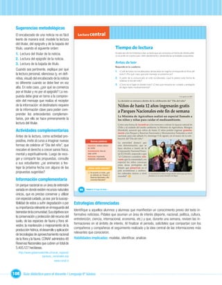Sugerencias metodológicas
  El encabezado de una noticia no es fácil            Lectura central
  leerlo de manera oral: modele la lectura
  del titular, del epígrafe y de la bajada del
  título, usando el siguiente orden:                                                             Tiempo de lectura
  1. Lectura del titular de la noticia.                                                          En esta sección te invitamos a leer un texto que nos comunica un hecho de interés públi-
                                                                                                 co ocurrido en nuestro país. Léelo atentamente y desarrolla las actividades propuestas.
  2. Lectura del epígrafe de la noticia.
  3. Lectura de la bajada de título.                                                             Antes de leer
                                                                                                 Responde en tu cuaderno:
  Cuando sea pertinente, explique por qué                                                        1. ¿Cuál de todos los encabezados destacados en negrita corresponde al título del
  la lectura personal, silenciosa (y, en deﬁ-                                                        texto? ¿Por qué crees que este mensaje se presenta así?
  nitiva, visual) del encabezado de la noticia                                                   2. A partir de lo comunicado en este encabezado, ¿qué te parece esta forma de
                                                                                                     celebrar el día del niño?
  es diferente cuando se debe leer en voz                                                        3. ¿Cómo es el lugar en donde vives? ¿Crees que necesita ser cuidado y protegido
  alta. En este caso, ¿por qué se comienza                                                           de algún daño medioambiental?

  por el titular y no por el epígrafe? La res-
  puesta debe girar en torno a la compren-                                                                                                                                         7 de agosto de 2009


  sión del mensaje que realiza el receptor                                                         La decisión se enmarca dentro de la celebración del “Día del niño”
  de la información: el destinatario requiere                                                      Niños de hasta 12 años ingresarán gratis
  de la información clave para poder com-                                                          a Parques Nacionales este n de semana
  prender los antecedentes complemen-
                                                                                                   La Ministra de Agricultura realizó un especial llamado a
  tarios, por ello se hace primeramente la                                                         los niños y niñas para cuidar el medioambiente.
  lectura del titular.                                                                             Como una forma de incentivar a los menores a valorar la riqueza natural de
                                                                                                   Chile y al cuidado del medio ambiente, la Ministra de Agricultura, Marigen
  Actividades complementarias                                                                      Hornkohl, anunció que niños de hasta 12 años podrán ingresar gratuita-
                                                                                                   mente a los Parques y Reservas Nacionales y Monumentos Naturales a nivel
  Antes de la lectura, como actividad pro-                                                         nacional, para este sábado 8 y domingo 9 de agosto, en el marco de la cele-

  positiva, invite al curso a imaginar nuevas                              Unidad 1
                                                                   Nuevas palabras
                                                                                                   bración del “Día del niño”.
                                                                                                   La autoridad destacó que
  formas de celebrar el “Día del niño”, que                   Incentivar: motivar, estimu-         esta determinación, que se
                                                              lar, incitar.                        hace efectiva a través de la
  rescaten el derecho a crecer sanos física,                  Gratuitamente: libre de              Corporación Nacional Fores-
  mental y espiritualmente. Luego de reco-                    pago, gratis.                        tal (CONAF), responde a que
                                                              Relevante: importante,               “el Gobierno considera rele-
  ger y compartir las propuestas, consulte                    destacado, sobresaliente.            vante que la comunidad y en
  a sus estudiantes: ¿se animarían a fes-                                                          especial los niños conozcan
                                                                                                   estas áreas protegidas del
  tejar la próxima fecha con alguna de las                    ¿Cómo estás leyendo?                 Estado que preservan en el
                                                                                                   país ecosistemas y ambien-
  propuestas sugeridas?                                        1   De acuerdo a lo leído, ¿qué     tes culturales únicos a nivel     La autoridad de la cartera entregó árboles nativos para que fueran
                                                                   se entiende por Parques o                                         plantados en un centro educativo de Maipú.
                                                                                                   mundial”. 1
                                                                   Reservas Nacionales y Mo-
  Información complementaria                                       numentos Naturales?

  Un parque nacional es un área de extensión
  variada en donde existen recursos naturales           66   Unidad 3: El hogar de todos…

  únicos, que es preciso conservar y utilizar
  con especial cuidado, ya sea por la suscep-
  tibilidad de estos a sufrir degradación o por     Estrategias diferenciadas
  su importancia relevante en el resguardo del
                                                    Identiﬁque a aquellos alumnos y alumnas que maniﬁestan un conocimiento previo del texto in-
  bienestar de la comunidad. Sus objetivos son
                                                    formativo noticioso. Pídales que asuman un área de interés (deporte, nacional, política, cultura,
  la conservación y protección del recurso del
                                                    entretención, ciencia, internacional, economía, etc.) y que, durante una semana, revisen las in-
  suelo, de las especies de fauna y ﬂora sil-
                                                    formaciones en el ámbito de interés. Al ﬁnalizar el periodo, solicíteles que compartan con los
  vestre, la mantención o mejoramiento de la
                                                    compañeros y compañeras el seguimiento realizado y la idea central de las informaciones más
  producción hídrica, el desarrollo y aplicación
                                                    relevantes que conocieron.
  de tecnologías de aprovechamiento racional
  de la ﬂora y la fauna. CONAF administra 48        Habilidades implicadas: modelar, identiﬁcar, analizar.
  Reservas Nacionales que cubren un total de
  5.405.127 hectáreas.
    http://www.gobiernodechile.cl/canal_regional/
                        parques_nacionales.asp
                                    www.conaf.cl



108 Guía didáctica para el docente / Lenguaje 6º básico
 