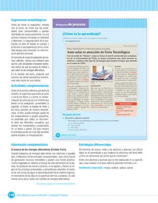 Sugerencias metodológicas
  Antes de iniciar la evaluación, revísela            Evaluación de            proceso
  con el curso, de modo que las activi-
  dades sean comprensibles y puedan
  abordarlas de manera autónoma. En una                       ¿Cómo va tu aprendizaje?
  primera instancia el trabajo es individual                  Detente un momento y evalúa cómo va tu proceso de aprendizaje.
  y silencioso. La segunda parte de la eva-                   I. Lee el siguiente texto.
  luación se abre al trabajo en parejas y
                                                                                                                                                                   Martes 25 de agosto de 2009
  la tercera a una experiencia como curso.
                                                                     Primer vehículo hecho en Chile estará mañana en la región
  Vele porque esta transición no interrum-
  pa el ejercicio personal.                                          Auto solar es atracción de Feria Tecnológica
                                                                     Con la traída de “Eolian”, como se llama el móvil construido por estudian-
  Al momento de revisar la evaluación de ma-                         tes de la Universidad de Chile, se busca incentivar que otros jóvenes se
  nera colectiva, ofrezca una instancia para                         motiven a utilizar este tipo de tecnología que emplea energía que abunda
  que los y las estudiantes compartan opinio-                        en el norte de Chile
  nes acerca de qué les parece la noticia y                          La presencia del primer automó-
                                                                     vil solar fabricado en Chile es la
                                                                                                                                                   Traslado
                                                                                                                                                   El móvil, tras su presentación en
  qué saben de las energías alternativas                             gran novedad de un encuentro                                                  la capital regional, se traslada hoy
                                                                     cientíﬁco que busca debatir so-                                               a contar de las 9:00 a la explana-
  En la revisión del texto, pregunte qué                             bre las aplicaciones de la energía                                            da del Gimnasio Municipal de
                                                                     de este tipo en el Norte Grande y                                             Alto Hospicio, en donde, junto
  factores de interés periodístico transfor-                         que durante tres días tendrá a la                                             con poder ser visto, se realizará
                                                                     región como centro neurálgico
  man este hecho en una noticia.                                     de análisis, debate y uso de este    Imagen del “Eolian”, primer auto solar
                                                                                                                                                   una charla sobre la energía solar.

                                                                     tipo de tecnología.                  chileno.                                 Mañana viajará hasta Huara, don-

  Actividades complementarias                                        Este móvil, concebido en el mar-     Participación
                                                                                                                                                   de se procederá a demostrar cómo
                                                                                                                                                   funciona en la carretera, todo con
                                                                     co del proyecto “Eolian” por es-     Para esto, ayer la Plaza Prat se         el propósito de incentivar a otros
  Antes de la lectura colectiva que abrirá la                        tudiantes de Ingeniería Eléctrica
                                                                     y Diseño de la Universidad de
                                                                                                          llenó de alumnos de diversos
                                                                                                          establecimientos educacionales,
                                                                                                                                                   a construir un nuevo vehículo
                                                                                                                                                   y hacer uso de esta alternativa
  revisión, le sugerimos que invite al curso                         Chile, arribó a nuestra región       quienes mostraron a la comuni-           energética limpia y que abunda
                                                                     gracias a una iniciativa conjunta    dad parte del trabajo que realizan       en el norte del país.
  a cerrar los libros y a armar un rompe-                                                                 en las distintas academias cientí-

                                                                        Unidad 1
                                                                     entre la Agrupación de Profe-
                                                                                                                                                                       La Estrella de Iquique,
                                                                                                          ﬁcas y tecnológicas en la región,
  cabezas de ocho piezas con el texto que                            sores de Tecnología de Tarapa-
                                                                     cá (APETT), el Colegio Lirima,       siendo el uso de la energía solar
                                                                                                                                                                      25 de agosto de 2009.

  leerán en la evaluación: presénteles el                            la UNAP, Minera Collahuasi, el       precisamente uno de los temas                     Nuevas palabras
                                                                     municipio iquiqueño y la coor-       más recurrentes a la hora de
  epígrafe, el titular, la bajada de título y                        dinación cientíﬁca regional del      realizar sus experimentos.                 Neurálgico: central, decisivo,
                                                                     Explora Conicyt.                                                                fundamental.
  los cinco párrafos de manera desorde-                                                                                                              Recurrentes:
                                                                                                                                                     Recurrentes: repetitivos, reitera-
  nada. Si bien, puede entregar copias de                                                                                                            tivos.
                                                              Después de leer                                                                        Explanada: planicie, pista.
  los rompecabezas a grupos pequeños,
                                                              II. Responde las siguientes preguntas:
  es preferible que utilice un documen-                           1. De acuerdo con sus características, ¿qué tipo de texto es el que has leído?
  to word con diferentes recuadros, que                                 A.   Un texto de opinión.
  pueden ser manipulados y proyectados                                  B.   Una narración.
                                                                        C.   Una noticia.
  en un lienzo o pared. De esta manera                                  D.   Un resumen informativo.
  la actividad puede ser más ágil (también
  podría emplear un retroproyector).                   74   Unidad 3: El hogar de todos…




  Información complementaria                                                               Estrategias diferenciadas
  El avance de las energías alternativas (Cristián Frers)                                  Al momento de revisar, invite a los alumnos y alumnas con diﬁcul-
  Cuando hablamos de energías alternativas nos referimos a aquellas                        tades en el aprendizaje a que analicen la estructura del texto leído.
  que, a diferencia de las energías convencionales, usan como fuente                       ¿Cómo se denominan las partes que lo conforman?
  de generación recursos renovables y poseen una fuente práctica-                          Invite a los alumnos y alumnas que se han destacado en su aprendi-
  mente inagotable en relación al tiempo de vida del hombre en el pla-                     zaje a que evalúen si el texto utiliza la pirámide invertida o no.
  neta. Se producen de manera continua, no se agotan, y tienen su ori-
                                                                                           Habilidades implicadas: revisar, analizar, aplicar, opinar.
  gen en los procesos ambientales y atmosféricos naturales: el viento,
  el sol, los cursos de agua, la descomposición de la materia orgánica,
  el movimiento de las olas en la superﬁcie del mar y océanos, el calor
  interior de la tierra, todos son fuentes de energías alternativas.
                              http://www.ecoportal.net/content/view/full/64630




116 Guía didáctica para el docente / Lenguaje 6º básico
 