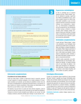 Unidad 3

                                                                                                                                                        Unidad   Sugerencias metodológicas
                                                                                                                                                        3        Si bien la actividad que se propone
                                                                                                                                                                 después del texto “Menos bolsas” pue-
                                                                                                                                                                 de ser realizada en parejas, sugerimos
        2. ¿Por qué crees que el hecho comunicado se consideró de interés periodístico?
                                                                                                                                                                 que evalúe la posibilidad de que, como
              A.   Porque es novedoso.
              B.   Porque tiene relación con el desarrollo tecnológico.                                                                                          curso, puedan construir la noticia ﬁnal.
              C.   Es un aporte nacional al cuidado del medioambiente.                                                                                           Esto puede ayudarles a que en forma
              D.   Porque es extraño que Chile innove en tecnología.
                                                                                                                                                                 conjunta aprecien la estructura del texto
    III. Comenta estas preguntas con un compañero o compañera y respondan en su cuaderno:                                                                        noticioso, sus componentes y relacio-
        1. ¿Cuál es la principal idea comunicada por este texto?                                                                                                 nes. Las informaciones complementa-
        2. ¿En qué lugares será expuesto el Eolian?                                                                                                              rias que compartan los y las estudiantes
        3. ¿Qué pretenden demostrar los alumnos con la fabricación de este auto solar?
                                                                                                                                                                 (si tienen acceso a Internet o a textos
    IV. Luego, lean el siguiente texto y comenten su contenido.                                                                                                  actuales sobre Ecología) pueden enri-
                                                                                                                                                                 quecer el texto que construyan. De igual
                                                                     Menos bolsas
                                                                                                                                                                 modo, el aprendizaje puede potenciarse
            ¿Alguna vez te has puesto a pensar en que todo lo que compramos nos lo dan en bolsas? Incluso
            cuando es una sola cosa, como una golosina o una bolsa de papas fritas, nos dan una bolsa dentro
                                                                                                                                                                 con la discusión que se genere a partir
            de una bolsa, ¡qué locura!, ¿no?                                                                                                                     de los ejercicios planteados.
            Pues siempre se hace. Y después nosotros tiramos la bolsa.
            ¡Qué desperdicio! Las bolsas se hacen con los tesoros de la Tierra: las de plástico se hacen de petró-                                               Actividades complementarias
            leo, y las de papel, de los árboles. La fabricación de cualquiera de las dos, produce mucha contamina-
            ción. Pero tú puedes ayudar. Puedes decir que no, cuando te dan una bolsa que no necesitas.                                                          A partir del texto “Menos bolsas”, motive
                                                     50 cosas que los niños pueden hacer para salvar la Tierra. Barcelona: Emecé Editores., 1992.
                                                                                                                                                                 a los estudiantes a que investiguen otras
        Después de leer, transformen el texto en una noticia, o creen una nueva con el mismo tema. Para ello:
                                                                                                                                                                 acciones que pueden hacer en la vida coti-
        A.    Creen el titular de la noticia.
                                                                                                                                                                 diana, que tengan un impacto favorable en
        B.    Desarrollen el texto noticioso de modo que responda las seis preguntas básicas implicadas en la noticia.                                           la naturaleza. Más de alguno querrá leer el
        C.    Identiﬁquen qué factores de interés hacen que este acontecimiento sea una noticia.                                                                 libro del que se ha extraído esta informa-
        D.    Expliquen en qué consiste la concordancia verbal en la siguiente oración:                                                                          ción u otros textos que aborden el tema
              - Las bolsas se hacen con los tesoros de la Tierra.
                                                                                                                                                                 desde la perspectiva juvenil. Anímelos a
                                                                                                                                                                 leer textos informativos variados que am-
         Autoevaluación                        revisa tu aprendizaje completando la siguiente pauta:
                                                                                                                            Niveles de logros                    plíen su conocimiento del tema.
                                               Al terminar esta evaluación yo…                                       Sí No         Puedo mejorar
     1 Comprendí el contenido y ﬁnalidad de los textos leídos.
                                                                                                                                                                 También puede proponerles una activi-
     2 Diferencié las ideas principales de las secundarias.
                                                                                                                                                                 dad relacionada con esta temática, plan-
     3 Reconocí la concordancia nominal y verbal en las oraciones.                                                                                               tearles por ejemplo, un desafío semanal
     4 Comenté el texto y comprendí su interés noticioso.                                                                                                        como no usar bolsas de plástico ni de
     5 Redacté una noticia de acuerdo con su estructura, basada en seis preguntas básicas.                                                                       papel, para transportar sus colaciones u
                                                                                                                                                                 otros elementos. Anímelos y pregúnteles:
                                                                                                                         Unidad 3: El hogar de todos…   75       ¿se atreven a traer bolsas de género, tal
                                                                                                                                                                 como usaban sus padres y abuelos?

Información complementaria                                                                                                                  Estrategias diferenciadas
El problema de las bolsas plásticas                                                                                                         Cuando sus estudiantes deban identiﬁcar la idea principal
Están por todos lados y desde su fabricación hasta su desecho, generan                                                                      del texto, oriente a aquellos que tengan diﬁcultades para
un gran impacto en nuestras ciudades y en el medio ambiente. Es nece-                                                                       realizar esta actividad: pídales que jerarquicen las ideas por
sario considerar, por ejemplo, que las bolsas de polietileno tardan cerca de                                                                párrafo (la principal y las secundarias). Una vez que hayan
200 años en biodegradarse en pequeñas partículas tóxicas, que generan un                                                                    realizado esta operación con cada uno de los cinco párrafos,
gran trastorno en nuestro ecosistema. Estas bolsas son desechadas en los                                                                    pídales que descubran su conexión temática, consúlteles:
basureros ya que implica un gran costo reciclarlas.                                                                                         ¿a qué aspecto de un mismo tema o asunto corresponde lo
                                                                                                                                            tratado en cada uno? Después de este ejercicio estarán en
No obstante, hay que tener en cuenta aún otros efectos negativos, como la
                                                                                                                                            condiciones de determinar cuál es la idea central del texto.
muerte de miles de animales al año intoxicados por las bolsas de polietileno.
Tampoco es menor el costo energético que implica su uso, ya que tan solo                                                                    Habilidades implicadas: analizar, indagar, organizar, cons-
6 bolsas contienen suﬁciente petróleo para manejar un auto durante 1km.                                                                     truir, comentar.
                                               Tomado y adaptado de: http://www.eco-bolsas.com/por.html


                                                                                                                                          Guía didáctica para el docente / Lenguaje 6º básico           117
 