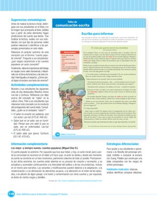 Sugerencias metodológicas
                                                                         Taller de
  Antes de realizar la lectura inicial, detén-
  gase con sus estudiantes en el título y en          comunicación escrita
  la imagen que acompaña al texto, pídales
  que a partir de estos elementos hagan                                                         Escribo para informar
  predicciones del cuento que leerán. Tras                                                      Has revisado la noticia y los rasgos que la caracterizan como texto informativo. En
  ﬁnalizar la lectura, evalúe con sus estu-                                                     esta sección te invitamos a que ensayes tus dotes de periodista y escribas una noti-
                                                                                                cia. Para guiar tu tarea te proponemos la lectura del siguiente cuento.
  diantes con qué tipo de personas reales
  podrían relacionar o identiﬁcar a los per-
  sonajes presentados en este relato.                                                                          El viejo que quería mover las montañas
                                                                                                                                    (Cuento popular oriental)

  Relacione el carácter anónimo de esta                           Nuevas palabras                 En la antigua China, en una zona de montañas altas y nevadas, vivía un
  narración con el término “cuento popu-                      Cimas: parte más alta,              viejecito con su mujer y sus dos hijos casados. Por las ventanas del frente de
                                                                                                  su casa de madera podían verse las cimas de los montes Taijang y Wangwu.
                                                              cumbres.
  lar oriental”. Pregunte a sus estudiantes:                  Rodeo: desvío del camino            Detrás de ellos, el mar. Todos los días, el viejecito tenía que hacer un enorme
                                                                                                  rodeo para llegar hasta la aldea de pescadores que se apretujaba entre las
  ¿qué rasgos caracterizan a los cuentos                      recto.
                                                              Atareados: ocupados, afa-           montañas y la playa.
  populares sin autor conocido?                               nados.
                                                                                                  El día en que cumplió noventa años se reunió con toda la familia para feste-
                                                              Sabio: que posee la sabiduría,      jarlo. Y, mientras tomaba el té, los hijos le aconsejaron que ya no fuera más al
  Finalmente, releve la importancia del trabajo               es decir, el grado más alto del
                                                                                                  pueblo; debía caminar mucho y se cansaba demasiado. Fue entonces cuando
                                                              conocimiento.
  en equipo como valor transversal y relació-                                                     el viejo tuvo una idea genial. Les dijo:
  nelo con el tema de la lectura y de esta Uni-                                                     – ¿Y si todos juntos corriésemos las montañas? De ese modo podríamos
                                                                                                     abrir un camino hacia el este y llegar derecho al mar.
  dad. Interróguelos al respecto. ¿Cómo pen-
                                                                                                       Todos estuvieron de acuerdo. Solo su nuera dudada:
  só lograr el anciano una tarea tan enorme?                                                           – No tienen la fuerza necesaria – dijo –. ¿Cómo podrán mover las mon-

  Actividades complementarias                                                                          tañas? ¿Dónde van a llevar toda esa tierra y las piedras que saquen?
                                                                                                       – Vaciaremos los canastos y los baldes en el mar – contestó el viejecito.
  Muestre a sus estudiantes las siguientes                                                              Entonces el viejo, sus hijos y sus nietos empezaron el trabajo. Al verlos
  citas de dos destacados ﬁlósofos chinos                                                               tan atareados, algunos chicos de las casas vecinas se ofrecieron para
                                                                                                        ayudarlos.
  Lao-tsé y Confucio. Reﬂexione con ellos                                                               Un hombre llamado Zuang, cuya fama de sabio era bien conocida, se
  acerca del concepto de “sabio” en la
  cultura china. Pida a sus estudiantes que                               Unidad 1                    burló de ellos. Cierta mañana, cuando fue a verlos trabajar, le dijo al viejo:
                                                                                                    – ¡Basta ya con esa tontería! ¡Todo esto es estúpido! Tan viejo y tan débil
                                                                                                   como es usted… ¿Cree que podrá mover las montañas Taijang y Wangwu?
  relacionen este concepto con la conducta                                                         ¡No me haga reír!
  del protagonista del cuento leído. Consúl-                                                       Y el viejo respondió:
  teles: ¿quién es el verdadero “sabio”?                                                           – ¡Qué torpe es usted! Ni siquiera tiene la imaginación de los niños veci-
                                                                                                   nos. Cuando yo muera seguramente el trabajo estará aún sin terminar. Pero
  • El sabio no enseña con palabras, sino                                                          quedarán mis hijos y los hijos de mis hijos. Así continuará el trabajo por los
     con actos. Lao-tsé (570 aC-490 aC)                                                            años de los años. Y como, que yo sepa, las montañas no crecen, algún día
                                                                                                   terminaremos y habrá un camino directo entre mi casa y el mar.
  • Saber que no se sabe, eso es humil-                                                            Entonces el anciano que tenía fama de sabio no supo qué responder y se marchó.
     dad. Pensar que uno sabe lo que no
     sabe, eso es enfermedad. Lao-tsé
                                   .                                                                      En: Carlos Silveyra: Cuentos chinos y de sus vecinos. Santiago. Editorial Zig-Zag, 2004.

     (570 aC-490 aC).
                                 .
  • El sabio sabe que ignora. Confucio                 76    Unidad 3: El hogar de todos…
     (551 AC-478 AC).

  Información complementaria                                                                                                               Estrategias diferenciadas
  Los viejos -y siempre nuevos- cuentos populares (Miguel Díez R.)                                                                         Para ayudar a sus estudiantes a aproxi-
  El cuento popular es anónimo. Por supuesto que tuvo que haber, y hay, un autor inicial, pero cuan-                                       marse a la ﬁlosofía del personaje prin-
  do la comunidad se reconoce en el relato y lo hace suyo, el autor se olvida y, desde ese momento,                                        cipal, invítelos a comparar al anciano
  el cuento se convierte en un bien mostrenco, patrimonio colectivo de todo un pueblo. Precisamen-                                         con Zuang. Pídales que construyan una
  te por dicha anonimia, los cuentos están abiertos en su proceso de creación y recreación, y se                                           tabla comparativa con los rasgos de
  actualizan y acomodan continuamente a la diversidad del público y de las circunstancias, incluso                                         ambos personajes.
  en el mismo acto narrativo. Las variantes y modiﬁcaciones pueden deberse a la adaptación, a la
                                                                                                                                           Habilidades implicadas: observar,
  modernización o a la eliminación de elementos arcaicos, a la alteración en el orden de los episo-
                                                                                                                                           analizar, identiﬁcar, comparar, relacionar.
  dios, a la adición de algún pasaje, a la fusión y contaminación con otros cuentos y, por supuesto,
  al olvido de ciertos rasgos y detalles.
                                              Tomado de: http://www.ciudadseva.com/textos/teoria/hist/diez01.htm




118 Guía didáctica para el docente / Lenguaje 6º básico
 