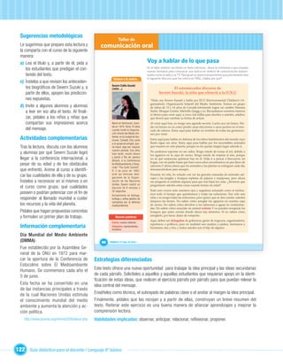 Sugerencias metodológicas
                                                                Taller de
  Le sugerimos que prepare esta lectura y         comunicación oral
  la comparta con el curso de la siguiente
  manera:
  a) Lea el título y, a partir de él, pida a                                            Voy a hablar de lo que pasa
      los estudiantes que predigan el con-                                              En el taller anterior escribiste un texto noticioso, ahora te invitamos a que ensayes
                                                                                        nuevos formatos para comunicar una noticia en medios de comunicación audiovi-
      tenido del texto.                                                                 suales como la radio o la TV. Para guiar tu tarea te proponemos que previamente leas
                                                           Conoce a la autora...        el siguiente discurso que fue noticia en 1992. ¿Sabes por qué?
  c) Ínstelos a que revisen los anteceden-
                                                         Severn Cullis-Suzuki
      tes biográﬁcos de Severn Suzuki y, a               (1979-...)                                      El estremecedor discurso de
      partir de ellos, apoyen las prediccio-                                                     Severn Suzuki, la niña que silenció a la O.N.U
      nes expuestas.                                                                      “Hola, soy Severn Suzuki y hablo por ECO (Environmental Children’s Or-
                                                                                          ganization), Organización Infantil del Medio Ambiente. Somos un grupo
  d) Invite a algunos alumnos y alumnas                                                   de niños de 13 y 14 años de Canadá intentando lograr un cambio: Vanessa
      a leer en voz alta el texto. Al ﬁnali-                                              Suttie, Morgan Geisler, Michelle Quigg y yo. Recaudamos nosotros mismos
                                                                                          el dinero para venir aquí, a cinco mil millas para decirles a ustedes, adultos,
      zar, pídales a los niños y niñas que                                                que tienen que cambiar su forma de actuar.
      compartan sus impresiones acerca                   Nació en Vancouver, Cana-        Al venir aquí hoy, no tengo una agenda secreta. Lucho por mi futuro. Per-
                                                         dá en 1979. Tenía 10 años        der mi futuro no es como perder unas elecciones o unos puntos en el mer-
      del mensaje.                                       cuando fundó la Organiza-        cado de valores. Estoy aquí para hablar en nombre de todas las generacio-
                                                         ción Infantil del Medio Am-      nes por venir.
  Actividades complementarias                            biente, en la ciudad de Van-
                                                         couver, Canadá. Ella, junto      Estoy aquí para hablar en defensa de los niños hambrientos del mundo cuyo
                                                         a un grupo de amigos, que-       llanto sigue sin oírse. Estoy aquí para hablar por los incontables animales
  Tras la lectura, discuta con los alumnos               ría hacer algo por mejorar       que mueren en este planeta, porque no les queda ningún lugar adonde ir.
                                                         nuestro planeta. Dos años
  y alumnas por qué Severn Suzuki logró                  más tarde, reunió dinero
                                                                                          No podemos soportar no ser oídos. Tengo miedo de tomar el sol, debido a
                                                                                          los agujeros en la capa de ozono. Tengo miedo de respirar el aire, porque
  llegar a la conferencia internacional, a               y partió a Río de Janeiro
                                                         (Brasil), a la Conferencia
                                                                                          no sé qué sustancias químicas hay en él. Solía ir a pescar a Vancouver, mi
                                                                                          hogar, con mi padre hasta que hace unos años encontramos un pez lleno de
  pesar de su edad y de los obstáculos                   de Medioambiente y Desa-
                                                                                          cánceres. Y ahora oímos que los animales y las plantas se extinguen cada día,
                                                         rrollo “The Earth Summit”.
  que enfrentó. Anime al curso a identiﬁ-                El 3 de junio de 1992,           desvaneciéndose para siempre.

  car las cualidades de ella y de su grupo.              ante las diversas dele-          Durante mi vida, he soñado con ver las grandes manadas de animales sal-

  Ínstelos a reconocer en sí mismos o en                            Unidad 1
                                                         gaciones de la Organi-
                                                         zación de las Naciones
                                                         Unidas, Severn realizó un
                                                                                          vajes y las junglas y bosques repletas de pájaros y mariposas, pero ahora
                                                                                          me pregunto si existirán siquiera para que mis hijos los vean. ¿Tuvieron que
                                                                                          preguntarse ustedes estas cosas cuando tenían mi edad?
  el curso como grupo, qué cualidades                    discurso de 6 minutos y
                                                         32 segundos.                     Todo esto ocurre ante nuestros ojos y seguimos actuando como si tuviéra-
  poseen o podrían potenciar con el ﬁn de                Actualmente es bióloga,          mos todo el tiempo que quisiéramos y todas las soluciones. Soy solo una
  responder al llamado mundial a cuidar                  ecóloga y activa gestora de      niña y no tengo todas las soluciones, pero quiero que se den cuenta: ustedes
                                                         campañas por la defensa          tampoco las tienen. No saben cómo arreglar los agujeros en nuestra capa
  los recursos y la vida del planeta.                    medioambiental.                  de ozono. No saben cómo devolver a los salmones a aguas no contamina-
                                                                                          das. No saben cómo resucitar un animal extinto. Y no pueden recuperar los
  Pídales que hagan propuestas concretas                                                  bosques que antes crecían donde ahora hay desiertos. Si no saben cómo
                                                                                          arreglarlo, por favor, dejen de romperlo.
  y formulen un primer plan de trabajo.                      Nuevas palabras
                                                                                          Aquí, deben ser delegados de gobiernos, gente de negocios, organizadores,
                                                         Extinto: muerto, fallecido.
                                                                                          reporteros o políticos, pero en realidad son madres y padres, hermanos y
  Información complementaria                             Delegados: representantes,
                                                         emisarios.
                                                                                          hermanas, tías y tíos, y todos ustedes son el hijo de alguien.

  Día Mundial del Medio Ambiente
  (DMMA)                                           80   Unidad 3: El hogar de todos…

  Fue establecido por la Asamblea Ge-
  neral de la ONU en 1972 para mar-
  car la apertura de la Conferencia de         Estrategias diferenciadas
  Estocolmo sobre El Medioambiente
  Humano. Se conmemora cada año el             Este texto ofrece una nueva oportunidad para trabajar la idea principal y las ideas secundarias
  5 de junio.                                  de cada párrafo. Solicíteles a aquellos y aquellas estudiantes que requieran apoyo en la identi-
                                               ﬁcación de estas ideas, que realicen el ejercicio párrafo por párrafo para que puedan relevar la
  Esta fecha se ha convertido en una           idea central del mensaje.
  de las instancias principales a través
  de la cual Naciones Unidas estimula          Enséñeles como técnica, el subrayado de palabras clave o el anotar al margen la idea principal.
  el conocimiento mundial del medio            Finalmente, pídales que las recojan y a partir de ellas, construyan un breve resumen del
  ambiente y aumenta la atención y ac-         texto. Reiterar este ejercicio es una buena manera de afianzar aprendizajes y mejorar la
  ción política.                               comprensión lectora.
    http://www.pnuma.org/dmma2009/about.php    Habilidades implicadas: observar, anticipar, relacionar, reﬂexionar, proponer.




122 Guía didáctica para el docente / Lenguaje 6º básico
 