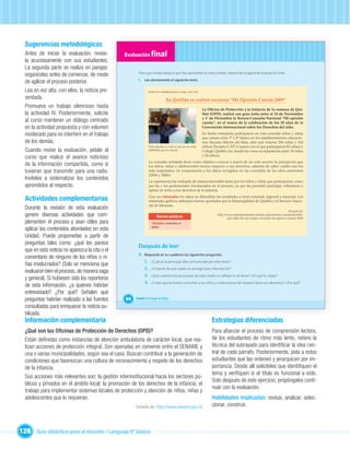 Sugerencias metodológicas
  Antes de iniciar la evaluación, revíse-        Evaluación ﬁnal
  la acuciosamente con sus estudiantes.
  La segunda parte se realiza en parejas:
                                                        Para que compruebes lo que has aprendido en esta unidad, desarrolla la siguiente evaluación ﬁnal.
  organícelas antes de comenzar, de modo
                                                        I. Lee atentamente el siguiente texto.
  de agilizar el proceso posterior.
  Lea en voz alta, con ellos, la noticia pre-                   RADIO EL SEMBRADOR de Chillán, 104.7 FM

  sentada.                                                                     En Quillón se realizó encuesta “Mi Opinión Cuenta 2009”
  Promueva un trabajo silencioso hasta                                                                      La O cina de Protección a la Infancia de la comuna de Qui-
  la actividad IV. Posteriormente, solicite                                                                 llón (OPD), realizó con gran éxito entre el 24 de Noviembre
                                                                                                            y 1° de Diciembre la Tercera Consulta Nacional “Mi opinión
  al curso mantener un diálogo centrado                                                                     cuenta”, en el marco de la celebración de los 20 años de la
  en la actividad propuesta y con volumen                                                                   Convención Internacional sobre los Derechos del niño.

  moderado para no interferir en el trabajo                                                                 En forma entusiasta participaron en esta consulta niños y niñas
                                                                                                            que cursan entre 3º y 8º básico en los establecimientos educacio-
  de los demás.                                                                                             nes: Escuela Héroes del Itata, (del cual votaron 256 niñas y 124
                                                                Niña deposita su voto en una de las urnas   niños); Escuela G 337 Coyanco (en el que participaron 82 niñas) y
  Cuando revise la evaluación, pídale al                        habilitadas para la votación.               Colegio Quillón (en donde los votos se repartieron entre 18 niñas
                                                                                                            y 26 niños).
  curso que realice el avance noticioso
                                                                La consulta señalada tiene como objetivo conocer a través de un voto secreto la percepción que
  de la información compartida, como si                         los niños, niñas y adolescentes tienen respecto a sus derechos, además de saber cuáles son los
  tuvieran que transmitir para una radio.                       más respetados, en comparación a los datos recogidos en las consultas de los años anteriores
                                                                (2004 y 2006).
  Invítelos a sistematizar los contenidos                       La experiencia fue evaluada de manera favorable tanto por los niños y niñas que participaron, como
  aprendidos al respecto.                                       por las y los profesionales involucrados en el proceso, ya que les permitió participar, reﬂexionar y
                                                                opinar en torno a los derechos de la infancia.

  Actividades complementarias                                   Una vez tabulados los datos se difundirán los resultados a nivel comunal, regional y nacional. Los
                                                                materiales gráﬁcos utilizados fueron aportados por la Municipalidad de Quillón y el Servicio Nacio-
                                                                nal de Menores.
  Durante la revisión de esta evaluación                                                                                                                                    Tomado de:
  genere diversas actividades que com-                                                                               http://www.radioelsembrador.cl/index.php/noticias-sembrador/642-


                                                                   Unidad 1
                                                                       Nuevas palabras                                       opd-valle-del-sol-realizo-encuesta-mi-opinion-cuenta-2009
  plementen el proceso y sean útiles para                          Tabulados: ordenados en
  aplicar los contenidos abordados en esta                         tablas.


  Unidad. Puede proponerlas a partir de
  preguntas tales como: ¿qué les parece
                                                        Después de leer
  que en esta noticia no aparezca la cita o el
                                                        II. Responde en tu cuaderno las siguientes preguntas:
  comentario de ninguno de los niños o ni-
                                                             1. ¿Cuál es la principal idea comunicada por este texto?
  ñas involucrados? (Solo se menciona que
                                                             2. ¿A través de qué medio se entregó esta información?
  evaluaron bien el proceso, de manera vaga
                                                             3. ¿Qué características propias de este medio se reﬂejan en el texto? ¿En qué lo notas?
  y general). Si hubiesen sido los reporteros
                                                             4. ¿Crees que es bueno consultar a los niños y niñas acerca del respeto hacia sus derechos? ¿Por qué?
  de esta información, ¿a quiénes habrían
  entrevistado? ¿Por qué? Señalen qué
  preguntas habrían realizado a las fuentes       84   Unidad 3: El hogar de todos…

  consultadas para enriquecer la noticia pu-
  blicada.
  Información complementaria                                                                                      Estrategias diferenciadas
  ¿Qué son las Oﬁcinas de Protección de Derechos (OPD)?                                                           Para aﬁanzar el proceso de comprensión lectora,
  Están deﬁnidas como instancias de atención ambulatoria de carácter local, que rea-                              de los estudiantes de ritmo más lento, reitere la
  lizan acciones de protección integral. Son operadas en convenio entre el SENAME y                               técnica del subrayado para identiﬁcar la idea cen-
  una o varias municipalidades, según sea el caso. Buscan contribuir a la generación de                           tral de cada párrafo. Posteriormente, pida a estos
  condiciones que favorezcan una cultura de reconocimiento y respeto de los derechos                              estudiantes que las ordenen y jerarquicen por im-
  de la infancia.                                                                                                 portancia. Desde allí solicíteles que identiﬁquen el
                                                                                                                  tema y veriﬁquen si el título es funcional a este.
  Sus acciones más relevantes son: la gestión interinstitucional hacia los sectores pú-
                                                                                                                  Solo después de este ejercicio, propóngales conti-
  blicos y privados en el ámbito local; la promoción de los derechos de la infancia; el
                                                                                                                  nuar con la evaluación.
  trabajo para implementar sistemas locales de protección y atención de niños, niñas y
  adolescentes que lo requieran.                                                                                  Habilidades implicadas: revisar, analizar, selec-
                                                       Tomado de: http://www.sename.gov.cl/                       cionar, construir.



126 Guía didáctica para el docente / Lenguaje 6º básico
 