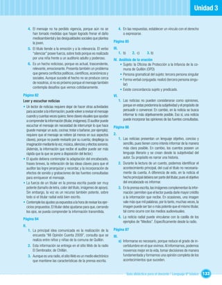 Unidad 3

      4. El mensaje no ha perdido vigencia, porque aún no se                 4. En las respuestas, establecer un vínculo con el derecho
         han tomado medidas que hayan logrado frenar el daño                    a expresarse.
         medioambiental y las desigualdades sociales que plantea
         la joven.                                                    Página 85
      5. El título tiende a la emoción y a la relevancia. El verbo    III.
         “silenciar” posee fuerza, sobre todo porque es realizado            1. b)       2. c)      3. b)
         por una niña frente a un auditorio adulto y poderoso.        IV. Análisis de la oración
      6. Es un hecho noticioso, porque es actual, trascendente,           • Sujeto: la Oﬁcina de Protección a la Infancia de la co-
         relevante, emocionante. Presenta también un problema               muna de Quillón (OPD)
         que genera conﬂictos políticos, cientíﬁcos, económicos y         • Persona gramatical del sujeto: tercera persona singular
         sociales. Aunque sucede el hecho no se produce cerca             • Forma verbal conjugada: realizó (tercera persona singu-
         de nosotros, sí no es próximo porque el mensaje también            lar)
         contempla desafíos que vemos cotidianamente.
                                                                          • Existe concordancia sujeto y predicado.
Página 82                                                             VI.
Leer y escuchar noticias                                                     1. Las noticias no pueden considerarse como opiniones,
• Un lector de noticias requiere dejar de hacer otras actividades               porque en estas predomina la subjetividad y el propósito de
  para acceder a la información; puede volver a revisar el mensaje              persuadir o convencer. En cambio, en la noticia se busca
  cuando y cuantas veces quiera; tiene claves visuales que ayudan               informar lo más objetivamente posible. Eso sí, una noticia
  a comprender la información (titular, imágenes). El auditor puede             puede incorporar las opiniones de las fuentes consultadas.
  escuchar el mensaje sin necesidad de interrumpir lo que hace        Página 86
  (puede manejar un auto, cocinar, trotar o bañarse, por ejemplo);
  requiere que el mensaje se reitere (al menos en sus aspectos        2.
  claves), porque no puede revisarlo por su cuenta; despliega su             1. Las noticias presentan un lenguaje objetivo, conciso y
  imaginación mediante la voz, música, silencios y efectos sonoros.             sencillo, pues tienen como interés informar de la manera
  (Además, la información que recibe el auditor puede ser más                   más clara posible. En cambio, los cuentos poseen un
  rápida que la que se pone a disposición del lector.)                          lenguaje literario y se crean desde la subjetividad del
• El ajuste debiera contemplar la adaptación del encabezado,                    autor. Su propósito es narrar una historia.
  frases breves, la reiteración de las ideas claves para que el              2. Durante la lectura de un cuento, podemos identiﬁcar el
  auditor las logre jerarquizar y recordar, y la incorporación de               acontecimiento principal, del cual el título no necesaria-
  efectos de sonido y grabaciones de las fuentes consultadas                    mente da cuenta. A diferencia de esto, en la noticia el
  para enriquecer el mensaje.                                                   hecho principal debiera ser parte del titular, pues el objetivo
• La fuerza de un titular en la prensa escrita puede ser muy                    del encabezado es informar.
  potente (tamaño de letra, color del título, imágenes de apoyo).            3. En la prensa escrita, las imágenes complementan la infor-
  Sin embargo, la voz es un recurso también potente, sobre                      mación: permiten que el lector pueda darle mayor crédito
  todo si el titular radial está bien escrito.                                  a la información que recibe. En ocasiones, una imagen
• Contemple los ajustes ya expuestos a la hora de revisar los ejer-             vale más que mil palabras, por lo tanto, muchas veces, la
  cicios propuestos. El titular debe ajustarse para que, cerrando               imagen puede ser tan o más potente que el mismo titular,
  los ojos, se pueda comprender la información transmitida.                     tal como ocurre con los medios audiovisuales.
                                                                             4. La noticia radial puede vincularse con la casilla de los
Página 84
                                                                                ejemplos de “Medios”. Especíﬁcamente desde la radio.
II.
      1. La principal idea comunicada es la realización de la         Página 87
         encuesta “Mi Opinión Cuenta 2009”, consulta que se           III.
         realiza entre niños y niñas de la comuna de Quillón.                a) Informarse es necesario, porque reduce el grado de in-
      2. Esta información se entrega en el sitio Web de la radio                certidumbre en el que vivimos. Al informarnos, podemos
         El Sembrador, de Chillán.                                              movernos mejor en la vida, tomar decisiones de manera
      3. Aunque es una radio, el sitio Web es un medio electrónico              fundamentada y formarnos una opinión completa de los
         que mantiene las características de la prensa escrita.                 acontecimientos que suceden.


                                                                                     Guía didáctica para el docente / Lenguaje 6º básico          133
 
