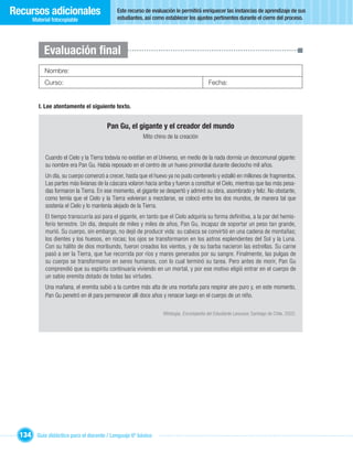 Recursos adicionales                          Este recurso de evaluación le permitirá enriquecer las instancias de aprendizaje de sus
                                              estudiantes, así como establecer los ajustes pertinentes durante el cierre del proceso.
       Material fotocopiable




            Evaluación ﬁnal
            Nombre:
            Curso:                                                                          Fecha:


         I. Lee atentamente el siguiente texto.


                                         Pan Gu, el gigante y el creador del mundo
                                                          Mito chino de la creación


             Cuando el Cielo y la Tierra todavía no existían en el Universo, en medio de la nada dormía un descomunal gigante:
             su nombre era Pan Gu. Había reposado en el centro de un huevo primordial durante dieciocho mil años.
             Un día, su cuerpo comenzó a crecer, hasta que el huevo ya no pudo contenerlo y estalló en millones de fragmentos.
             Las partes más livianas de la cáscara volaron hacia arriba y fueron a constituir el Cielo, mientras que las más pesa-
             das formaron la Tierra. En ese momento, el gigante se despertó y admiró su obra, asombrado y feliz. No obstante,
             como temía que el Cielo y la Tierra volvieran a mezclarse, se colocó entre los dos mundos, de manera tal que
             sostenía el Cielo y lo mantenía alejado de la Tierra.
             El tiempo transcurría así para el gigante, en tanto que el Cielo adquiría su forma definitiva, a la par del hemis-
             ferio terrestre. Un día, después de miles y miles de años, Pan Gu, incapaz de soportar un peso tan grande,
             murió. Su cuerpo, sin embargo, no dejó de producir vida: su cabeza se convirtió en una cadena de montañas;
             los dientes y los huesos, en rocas; los ojos se transformaron en los astros esplendentes del Sol y la Luna.
             Con su hálito de dios moribundo, fueron creados los vientos, y de su barba nacieron las estrellas. Su carne
             pasó a ser la Tierra, que fue recorrida por ríos y mares generados por su sangre. Finalmente, las pulgas de
             su cuerpo se transformaron en seres humanos, con lo cual terminó su tarea. Pero antes de morir, Pan Gu
             comprendió que su espíritu continuaría viviendo en un mortal, y por ese motivo eligió entrar en el cuerpo de
             un sabio eremita dotado de todas las virtudes.
             Una mañana, el eremita subió a la cumbre más alta de una montaña para respirar aire puro y, en este momento,
             Pan Gu penetró en él para permanecer allí doce años y renacer luego en el cuerpo de un niño.

                                                                    Mitología, Enciclopedia del Estudiante Larousse, Santiago de Chile, 2002.




  134 Guía didáctica para el docente / Lenguaje 6º básico
 